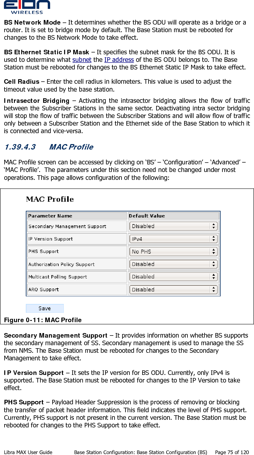  BS Network Mode – It determines whether the BS ODU will operate as a bridge or a router. It is set to bridge mode by default. The Base Station must be rebooted for changes to the BS Network Mode to take effect. BS Ethernet Static IP Mask – It specifies the subnet mask for the BS ODU. It is used to determine what subnet the IP address of the BS ODU belongs to. The Base Station must be rebooted for changes to the BS Ethernet Static IP Mask to take effect. Cell Radius – Enter the cell radius in kilometers. This value is used to adjust the timeout value used by the base station. Intrasector Bridging – Activating the intrasector bridging allows the flow of traffic between the Subscriber Stations in the same sector. Deactivating intra sector bridging will stop the flow of traffic between the Subscriber Stations and will allow flow of traffic only between a Subscriber Station and the Ethernet side of the Base Station to which it is connected and vice-versa. 1.39.4.3 MAC Profile MAC Profile screen can be accessed by clicking on ‘BS’ – ‘Configuration’ – ‘Advanced’ – ‘MAC Profile’.  The parameters under this section need not be changed under most operations. This page allows configuration of the following:  Figure 0-11: MAC Profile Secondary Management Support – It provides information on whether BS supports the secondary management of SS. Secondary management is used to manage the SS from NMS. The Base Station must be rebooted for changes to the Secondary Management to take effect. IP Version Support – It sets the IP version for BS ODU. Currently, only IPv4 is supported. The Base Station must be rebooted for changes to the IP Version to take effect. PHS Support – Payload Header Suppression is the process of removing or blocking the transfer of packet header information. This field indicates the level of PHS support. Currently, PHS support is not present in the current version. The Base Station must be rebooted for changes to the PHS Support to take effect. Libra MAX User Guide  Base Station Configuration: Base Station Configuration (BS)  Page 75 of 120 