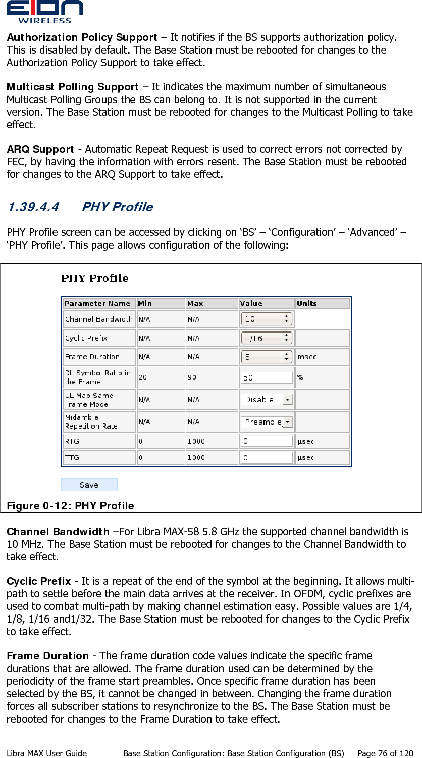  Authorization Policy Support – It notifies if the BS supports authorization policy. This is disabled by default. The Base Station must be rebooted for changes to the Authorization Policy Support to take effect. Multicast Polling Support – It indicates the maximum number of simultaneous Multicast Polling Groups the BS can belong to. It is not supported in the current version. The Base Station must be rebooted for changes to the Multicast Polling to take effect. ARQ Support - Automatic Repeat Request is used to correct errors not corrected by FEC, by having the information with errors resent. The Base Station must be rebooted for changes to the ARQ Support to take effect. 1.39.4.4 PHY Profile PHY Profile screen can be accessed by clicking on ‘BS’ – ‘Configuration’ – ‘Advanced’ – ‘PHY Profile’. This page allows configuration of the following:  Figure 0-12: PHY Profile Channel Bandwidth –For Libra MAX-58 5.8 GHz the supported channel bandwidth is 10 MHz. The Base Station must be rebooted for changes to the Channel Bandwidth to take effect. Cyclic Prefix - It is a repeat of the end of the symbol at the beginning. It allows multi-path to settle before the main data arrives at the receiver. In OFDM, cyclic prefixes are used to combat multi-path by making channel estimation easy. Possible values are 1/4, 1/8, 1/16 and1/32. The Base Station must be rebooted for changes to the Cyclic Prefix to take effect. Frame Duration - The frame duration code values indicate the specific frame durations that are allowed. The frame duration used can be determined by the periodicity of the frame start preambles. Once specific frame duration has been selected by the BS, it cannot be changed in between. Changing the frame duration forces all subscriber stations to resynchronize to the BS. The Base Station must be rebooted for changes to the Frame Duration to take effect. Libra MAX User Guide  Base Station Configuration: Base Station Configuration (BS)  Page 76 of 120 