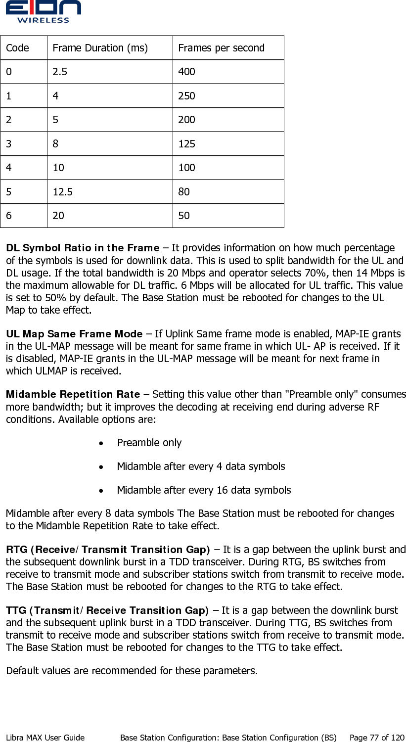   Code  Frame Duration (ms)  Frames per second 0 2.5  400 1 4  250 2 5  200 3 8  125 4 10  100 5 12.5  80 6 20  50         DL Symbol Ratio in the Frame – It provides information on how much percentage of the symbols is used for downlink data. This is used to split bandwidth for the UL and DL usage. If the total bandwidth is 20 Mbps and operator selects 70%, then 14 Mbps is the maximum allowable for DL traffic. 6 Mbps will be allocated for UL traffic. This value is set to 50% by default. The Base Station must be rebooted for changes to the UL Map to take effect. UL Map Same Frame Mode – If Uplink Same frame mode is enabled, MAP-IE grants in the UL-MAP message will be meant for same frame in which UL- AP is received. If it is disabled, MAP-IE grants in the UL-MAP message will be meant for next frame in which ULMAP is received. Midamble Repetition Rate – Setting this value other than &quot;Preamble only&quot; consumes more bandwidth; but it improves the decoding at receiving end during adverse RF conditions. Available options are: • Preamble only  • Midamble after every 4 data symbols  • Midamble after every 16 data symbols Midamble after every 8 data symbols The Base Station must be rebooted for changes to the Midamble Repetition Rate to take effect. RTG (Receive/Transmit Transition Gap) – It is a gap between the uplink burst and the subsequent downlink burst in a TDD transceiver. During RTG, BS switches from receive to transmit mode and subscriber stations switch from transmit to receive mode. The Base Station must be rebooted for changes to the RTG to take effect. TTG (Transmit/Receive Transition Gap) – It is a gap between the downlink burst and the subsequent uplink burst in a TDD transceiver. During TTG, BS switches from transmit to receive mode and subscriber stations switch from receive to transmit mode. The Base Station must be rebooted for changes to the TTG to take effect. Default values are recommended for these parameters. Libra MAX User Guide  Base Station Configuration: Base Station Configuration (BS)  Page 77 of 120 