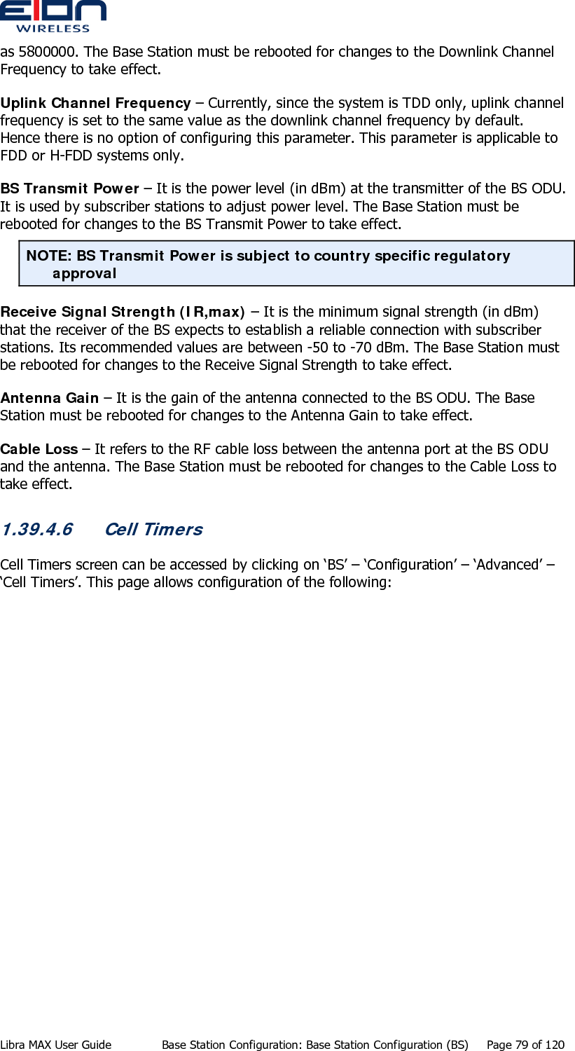  as 5800000. The Base Station must be rebooted for changes to the Downlink Channel Frequency to take effect. Uplink Channel Frequency – Currently, since the system is TDD only, uplink channel frequency is set to the same value as the downlink channel frequency by default. Hence there is no option of configuring this parameter. This parameter is applicable to FDD or H-FDD systems only. BS Transmit Power – It is the power level (in dBm) at the transmitter of the BS ODU. It is used by subscriber stations to adjust power level. The Base Station must be rebooted for changes to the BS Transmit Power to take effect. NOTE: BS Transmit Power is subject to country specific regulatory approval Receive Signal Strength (IR,max) – It is the minimum signal strength (in dBm) that the receiver of the BS expects to establish a reliable connection with subscriber stations. Its recommended values are between -50 to -70 dBm. The Base Station must be rebooted for changes to the Receive Signal Strength to take effect. Antenna Gain – It is the gain of the antenna connected to the BS ODU. The Base Station must be rebooted for changes to the Antenna Gain to take effect. Cable Loss – It refers to the RF cable loss between the antenna port at the BS ODU and the antenna. The Base Station must be rebooted for changes to the Cable Loss to take effect. 1.39.4.6 Cell Timers Cell Timers screen can be accessed by clicking on ‘BS’ – ‘Configuration’ – ‘Advanced’ – ‘Cell Timers’. This page allows configuration of the following: Libra MAX User Guide  Base Station Configuration: Base Station Configuration (BS)  Page 79 of 120 