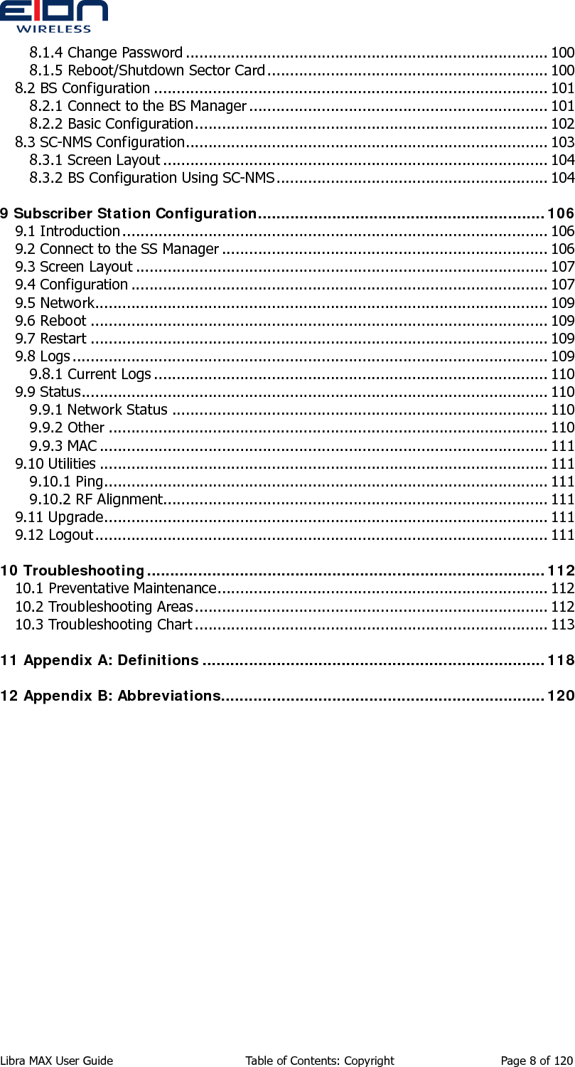  Libra MAX User Guide  Table of Contents: Copyright  Page 8 of 120 8.1.4 Change Password ................................................................................ 100 8.1.5 Reboot/Shutdown Sector Card.............................................................. 100 8.2 BS Configuration ....................................................................................... 101 8.2.1 Connect to the BS Manager .................................................................. 101 8.2.2 Basic Configuration.............................................................................. 102 8.3 SC-NMS Configuration................................................................................ 103 8.3.1 Screen Layout ..................................................................................... 104 8.3.2 BS Configuration Using SC-NMS............................................................ 104 9 Subscriber Station Configuration..............................................................106 9.1 Introduction.............................................................................................. 106 9.2 Connect to the SS Manager ........................................................................ 106 9.3 Screen Layout ........................................................................................... 107 9.4 Configuration ............................................................................................ 107 9.5 Network.................................................................................................... 109 9.6 Reboot ..................................................................................................... 109 9.7 Restart ..................................................................................................... 109 9.8 Logs ......................................................................................................... 109 9.8.1 Current Logs ....................................................................................... 110 9.9 Status....................................................................................................... 110 9.9.1 Network Status ................................................................................... 110 9.9.2 Other ................................................................................................. 110 9.9.3 MAC ................................................................................................... 111 9.10 Utilities ................................................................................................... 111 9.10.1 Ping.................................................................................................. 111 9.10.2 RF Alignment..................................................................................... 111 9.11 Upgrade.................................................................................................. 111 9.12 Logout.................................................................................................... 111 10 Troubleshooting......................................................................................112 10.1 Preventative Maintenance......................................................................... 112 10.2 Troubleshooting Areas.............................................................................. 112 10.3 Troubleshooting Chart .............................................................................. 113 11 Appendix A: Definitions ..........................................................................118 12 Appendix B: Abbreviations......................................................................120 