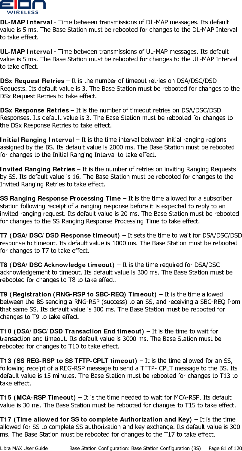  DL-MAP Interval - Time between transmissions of DL-MAP messages. Its default value is 5 ms. The Base Station must be rebooted for changes to the DL-MAP Interval to take effect. UL-MAP Interval - Time between transmissions of UL-MAP messages. Its default value is 5 ms. The Base Station must be rebooted for changes to the UL-MAP Interval to take effect. DSx Request Retries – It is the number of timeout retries on DSA/DSC/DSD Requests. Its default value is 3. The Base Station must be rebooted for changes to the DSx Request Retries to take effect. DSx Response Retries – It is the number of timeout retries on DSA/DSC/DSD Responses. Its default value is 3. The Base Station must be rebooted for changes to the DSx Response Retries to take effect. Initial Ranging Interval – It is the time interval between initial ranging regions assigned by the BS. Its default value is 2000 ms. The Base Station must be rebooted for changes to the Initial Ranging Interval to take effect. Invited Ranging Retries – It is the number of retries on inviting Ranging Requests by SS. Its default value is 16. The Base Station must be rebooted for changes to the Invited Ranging Retries to take effect. SS Ranging Response Processing Time – It is the time allowed for a subscriber station following receipt of a ranging response before it is expected to reply to an invited ranging request. Its default value is 20 ms. The Base Station must be rebooted for changes to the SS Ranging Response Processing Time to take effect. T7 (DSA/DSC/DSD Response timeout) – It sets the time to wait for DSA/DSC/DSD response to timeout. Its default value is 1000 ms. The Base Station must be rebooted for changes to T7 to take effect. T8 (DSA/DSC Acknowledge timeout) – It is the time required for DSA/DSC acknowledgement to timeout. Its default value is 300 ms. The Base Station must be rebooted for changes to T8 to take effect. T9 (Registration (RNG-RSP to SBC-REQ) Timeout) – It is the time allowed between the BS sending a RNG-RSP (success) to an SS, and receiving a SBC-REQ from that same SS. Its default value is 300 ms. The Base Station must be rebooted for changes to T9 to take effect. T10 (DSA/DSC/DSD Transaction End timeout) – It is the time to wait for transaction end timeout. Its default value is 3000 ms. The Base Station must be rebooted for changes to T10 to take effect. T13 (SS REG-RSP to SS TFTP-CPLT timeout) – It is the time allowed for an SS, following receipt of a REG-RSP message to send a TFTP- CPLT message to the BS. Its default value is 15 minutes. The Base Station must be rebooted for changes to T13 to take effect. T15 (MCA-RSP Timeout) – It is the time needed to wait for MCA-RSP. Its default value is 30 ms. The Base Station must be rebooted for changes to T15 to take effect. T17 (Time allowed for SS to complete Authorization and Key) – It is the time allowed for SS to complete SS authorization and key exchange. Its default value is 300 ms. The Base Station must be rebooted for changes to the T17 to take effect. Libra MAX User Guide  Base Station Configuration: Base Station Configuration (BS)  Page 81 of 120 