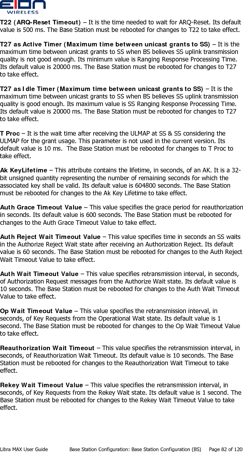  T22 (ARQ-Reset Timeout) – It is the time needed to wait for ARQ-Reset. Its default value is 500 ms. The Base Station must be rebooted for changes to T22 to take effect. T27 as Active Timer (Maximum time between unicast grants to SS) – It is the maximum time between unicast grants to SS when BS believes SS uplink transmission quality is not good enough. Its minimum value is Ranging Response Processing Time. Its default value is 20000 ms. The Base Station must be rebooted for changes to T27 to take effect. T27 as Idle Timer (Maximum time between unicast grants to SS) – It is the maximum time between unicast grants to SS when BS believes SS uplink transmission quality is good enough. Its maximum value is SS Ranging Response Processing Time. Its default value is 20000 ms. The Base Station must be rebooted for changes to T27 to take effect. T Proc – It is the wait time after receiving the ULMAP at SS &amp; SS considering the ULMAP for the grant usage. This parameter is not used in the current version. Its default value is 10 ms.  The Base Station must be rebooted for changes to T Proc to take effect. Ak KeyLifetime – This attribute contains the lifetime, in seconds, of an AK. It is a 32-bit unsigned quantity representing the number of remaining seconds for which the associated key shall be valid. Its default value is 604800 seconds. The Base Station must be rebooted for changes to the Ak Key Lifetime to take effect. Auth Grace Timeout Value – This value specifies the grace period for reauthorization in seconds. Its default value is 600 seconds. The Base Station must be rebooted for changes to the Auth Grace Timeout Value to take effect. Auth Reject Wait Timeout Value – This value specifies time in seconds an SS waits in the Authorize Reject Wait state after receiving an Authorization Reject. Its default value is 60 seconds. The Base Station must be rebooted for changes to the Auth Reject Wait Timeout Value to take effect. Auth Wait Timeout Value – This value specifies retransmission interval, in seconds, of Authorization Request messages from the Authorize Wait state. Its default value is 10 seconds. The Base Station must be rebooted for changes to the Auth Wait Timeout Value to take effect. Op Wait Timeout Value – This value specifies the retransmission interval, in seconds, of Key Requests from the Operational Wait state. Its default value is 1 second. The Base Station must be rebooted for changes to the Op Wait Timeout Value to take effect. Reauthorization Wait Timeout – This value specifies the retransmission interval, in seconds, of Reauthorization Wait Timeout. Its default value is 10 seconds. The Base Station must be rebooted for changes to the Reauthorization Wait Timeout to take effect. Rekey Wait Timeout Value – This value specifies the retransmission interval, in seconds, of Key Requests from the Rekey Wait state. Its default value is 1 second. The Base Station must be rebooted for changes to the Rekey Wait Timeout Value to take effect. Libra MAX User Guide  Base Station Configuration: Base Station Configuration (BS)  Page 82 of 120 