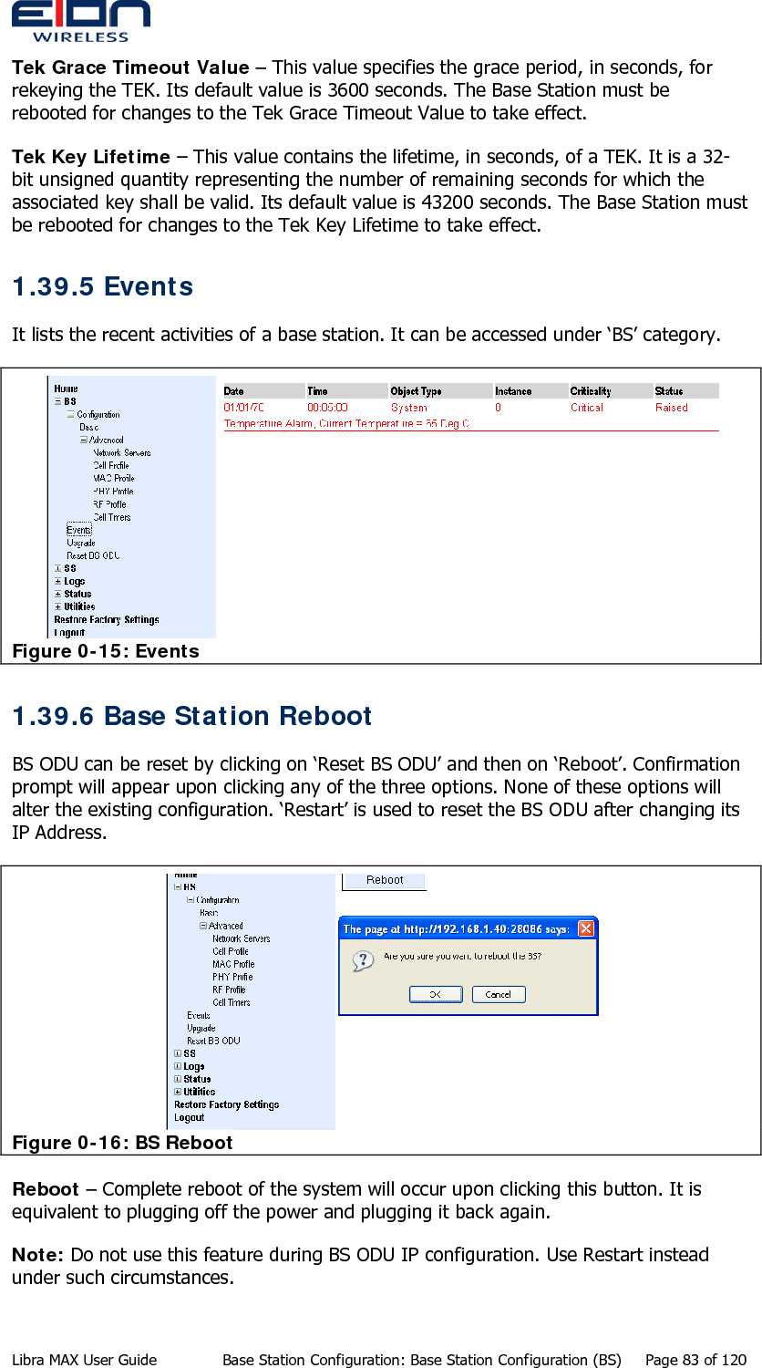  Tek Grace Timeout Value – This value specifies the grace period, in seconds, for rekeying the TEK. Its default value is 3600 seconds. The Base Station must be rebooted for changes to the Tek Grace Timeout Value to take effect. Tek Key Lifetime – This value contains the lifetime, in seconds, of a TEK. It is a 32-bit unsigned quantity representing the number of remaining seconds for which the associated key shall be valid. Its default value is 43200 seconds. The Base Station must be rebooted for changes to the Tek Key Lifetime to take effect. 1.39.5 Events It lists the recent activities of a base station. It can be accessed under ‘BS’ category.  Figure 0-15: Events 1.39.6 Base Station Reboot BS ODU can be reset by clicking on ‘Reset BS ODU’ and then on ‘Reboot’. Confirmation prompt will appear upon clicking any of the three options. None of these options will alter the existing configuration. ‘Restart’ is used to reset the BS ODU after changing its IP Address.   Figure 0-16: BS Reboot Reboot – Complete reboot of the system will occur upon clicking this button. It is equivalent to plugging off the power and plugging it back again.  Note: Do not use this feature during BS ODU IP configuration. Use Restart instead under such circumstances.  Libra MAX User Guide  Base Station Configuration: Base Station Configuration (BS)  Page 83 of 120 