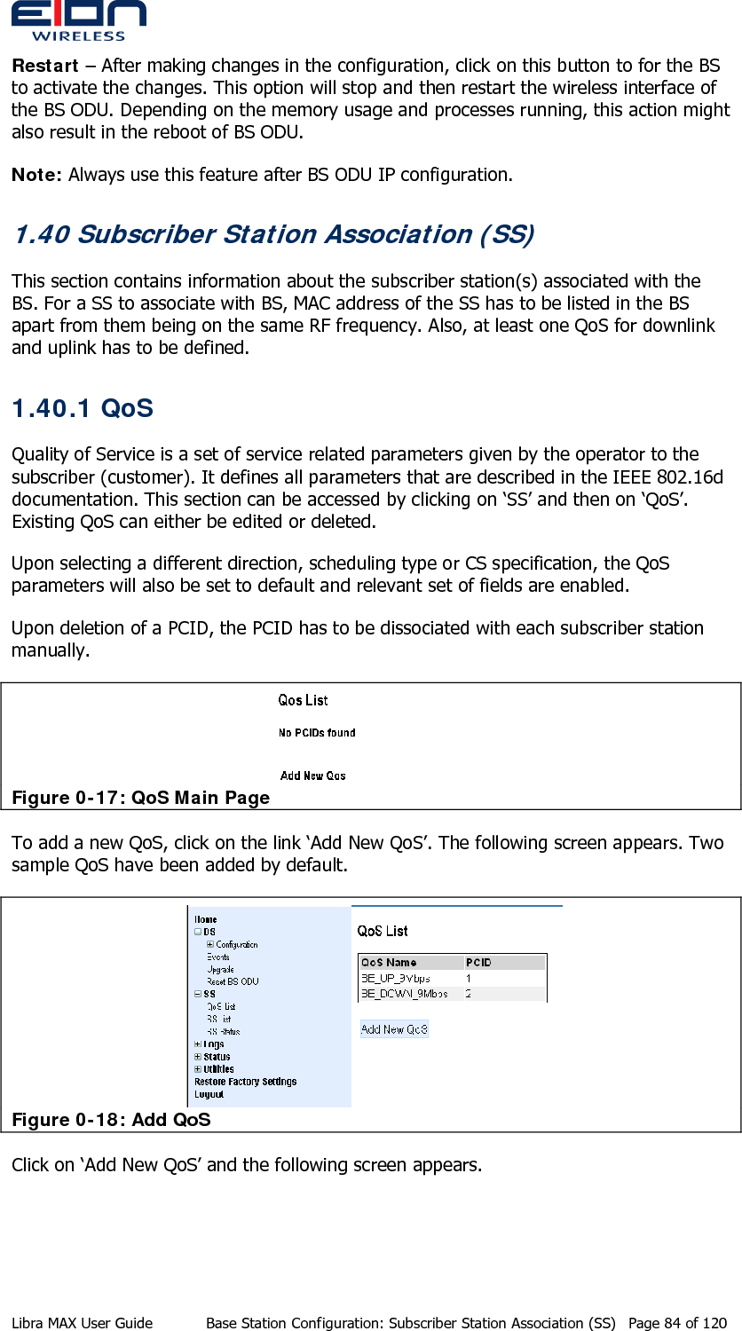  Restart – After making changes in the configuration, click on this button to for the BS to activate the changes. This option will stop and then restart the wireless interface of the BS ODU. Depending on the memory usage and processes running, this action might also result in the reboot of BS ODU. Note: Always use this feature after BS ODU IP configuration.  1.40 Subscriber Station Association (SS) This section contains information about the subscriber station(s) associated with the BS. For a SS to associate with BS, MAC address of the SS has to be listed in the BS apart from them being on the same RF frequency. Also, at least one QoS for downlink and uplink has to be defined. 1.40.1 QoS Quality of Service is a set of service related parameters given by the operator to the subscriber (customer). It defines all parameters that are described in the IEEE 802.16d documentation. This section can be accessed by clicking on ‘SS’ and then on ‘QoS’. Existing QoS can either be edited or deleted.  Upon selecting a different direction, scheduling type or CS specification, the QoS parameters will also be set to default and relevant set of fields are enabled. Upon deletion of a PCID, the PCID has to be dissociated with each subscriber station manually.  Figure 0-17: QoS Main Page To add a new QoS, click on the link ‘Add New QoS’. The following screen appears. Two sample QoS have been added by default.  Figure 0-18: Add QoS Click on ‘Add New QoS’ and the following screen appears. Libra MAX User Guide  Base Station Configuration: Subscriber Station Association (SS)  Page 84 of 120 