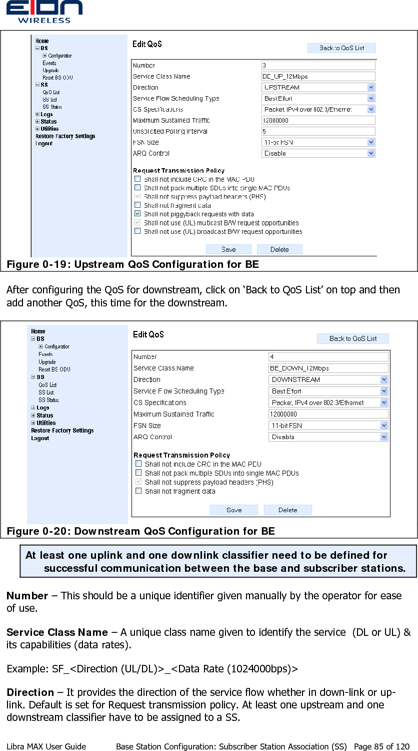   Figure 0-19: Upstream QoS Configuration for BE After configuring the QoS for downstream, click on ‘Back to QoS List’ on top and then add another QoS, this time for the downstream.    Figure 0-20: Downstream QoS Configuration for BE At least one uplink and one downlink classifier need to be defined for successful communication between the base and subscriber stations.  Number – This should be a unique identifier given manually by the operator for ease of use. Service Class Name – A unique class name given to identify the service  (DL or UL) &amp; its capabilities (data rates).  Example: SF_&lt;Direction (UL/DL)&gt;_&lt;Data Rate (1024000bps)&gt; Direction – It provides the direction of the service flow whether in down-link or up-link. Default is set for Request transmission policy. At least one upstream and one downstream classifier have to be assigned to a SS. Libra MAX User Guide  Base Station Configuration: Subscriber Station Association (SS)  Page 85 of 120 