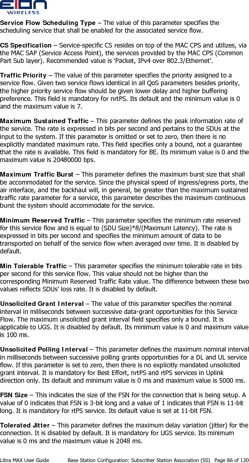  Service Flow Scheduling Type – The value of this parameter specifies the scheduling service that shall be enabled for the associated service flow. CS Specification – Service-specific CS resides on top of the MAC CPS and utilizes, via the MAC SAP (Service Access Point), the services provided by the MAC CPS (Common Part Sub layer). Recommended value is ‘Packet, IPv4 over 802.3/Ethernet’. Traffic Priority – The value of this parameter specifies the priority assigned to a service flow. Given two service flows identical in all QoS parameters besides priority, the higher priority service flow should be given lower delay and higher buffering preference. This field is mandatory for nrtPS. Its default and the minimum value is 0 and the maximum value is 7. Maximum Sustained Traffic – This parameter defines the peak information rate of the service. The rate is expressed in bits per second and pertains to the SDUs at the input to the system. If this parameter is omitted or set to zero, then there is no explicitly mandated maximum rate. This field specifies only a bound, not a guarantee that the rate is available. This field is mandatory for BE. Its minimum value is 0 and the maximum value is 20480000 bps. Maximum Traffic Burst – This parameter defines the maximum burst size that shall be accommodated for the service. Since the physical speed of ingress/egress ports, the air interface, and the backhaul will, in general, be greater than the maximum sustained traffic rate parameter for a service, this parameter describes the maximum continuous burst the system should accommodate for the service. Minimum Reserved Traffic – This parameter specifies the minimum rate reserved for this service flow and is equal to (SDU Size)*8/(Maximum Latency). The rate is expressed in bits per second and specifies the minimum amount of data to be transported on behalf of the service flow when averaged over time. It is disabled by default. Min Tolerable Traffic – This parameter specifies the minimum tolerable rate in bits per second for this service flow. This value should not be higher than the corresponding Minimum Reserved Traffic Rate value. The difference between these two values reflects SDUs’ loss rate. It is disabled by default. Unsolicited Grant Interval – The value of this parameter specifies the nominal interval in milliseconds between successive data-grant opportunities for this Service Flow. The maximum unsolicited grant interval field specifies only a bound. It is applicable to UGS. It is disabled by default. Its minimum value is 0 and maximum value is 100 ms. Unsolicited Polling Interval – This parameter defines the maximum nominal interval in milliseconds between successive polling grants opportunities for a DL and UL service flow. If this parameter is set to zero, then there is no explicitly mandated unsolicited grant interval. It is mandatory for Best Effort, nrtPS and rtPS services in Uplink direction only. Its default and minimum value is 0 ms and maximum value is 5000 ms. FSN Size – This indicates the size of the FSN for the connection that is being setup. A value of 0 indicates that FSN is 3-bit long and a value of 1 indicates that FSN is 11-bit long. It is mandatory for rtPS service. Its default value is set at 11-bit FSN. Tolerated Jitter – This parameter defines the maximum delay variation (jitter) for the connection. It is disabled by default. It is mandatory for UGS service. Its minimum value is 0 ms and the maximum value is 2048 ms. Libra MAX User Guide  Base Station Configuration: Subscriber Station Association (SS)  Page 86 of 120 