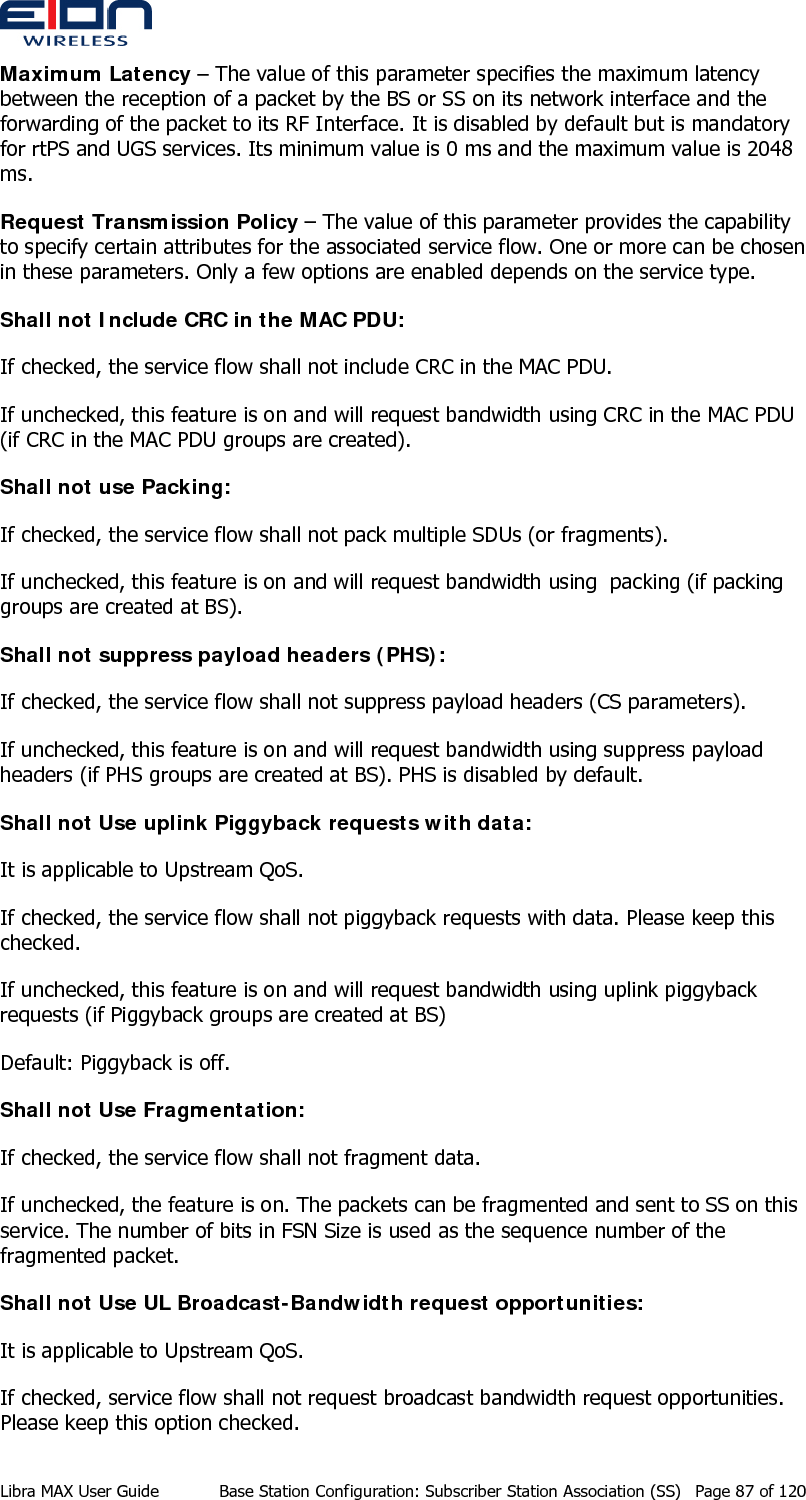  Maximum Latency – The value of this parameter specifies the maximum latency between the reception of a packet by the BS or SS on its network interface and the forwarding of the packet to its RF Interface. It is disabled by default but is mandatory for rtPS and UGS services. Its minimum value is 0 ms and the maximum value is 2048 ms. Request Transmission Policy – The value of this parameter provides the capability to specify certain attributes for the associated service flow. One or more can be chosen in these parameters. Only a few options are enabled depends on the service type. Shall not Include CRC in the MAC PDU: If checked, the service flow shall not include CRC in the MAC PDU. If unchecked, this feature is on and will request bandwidth using CRC in the MAC PDU (if CRC in the MAC PDU groups are created). Shall not use Packing: If checked, the service flow shall not pack multiple SDUs (or fragments). If unchecked, this feature is on and will request bandwidth using  packing (if packing groups are created at BS). Shall not suppress payload headers (PHS): If checked, the service flow shall not suppress payload headers (CS parameters). If unchecked, this feature is on and will request bandwidth using suppress payload headers (if PHS groups are created at BS). PHS is disabled by default. Shall not Use uplink Piggyback requests with data: It is applicable to Upstream QoS.  If checked, the service flow shall not piggyback requests with data. Please keep this checked. If unchecked, this feature is on and will request bandwidth using uplink piggyback requests (if Piggyback groups are created at BS) Default: Piggyback is off.  Shall not Use Fragmentation: If checked, the service flow shall not fragment data. If unchecked, the feature is on. The packets can be fragmented and sent to SS on this service. The number of bits in FSN Size is used as the sequence number of the fragmented packet. Shall not Use UL Broadcast-Bandwidth request opportunities: It is applicable to Upstream QoS.  If checked, service flow shall not request broadcast bandwidth request opportunities. Please keep this option checked. Libra MAX User Guide  Base Station Configuration: Subscriber Station Association (SS)  Page 87 of 120 