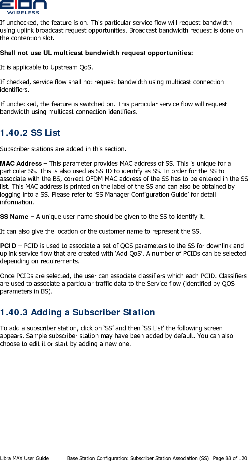  If unchecked, the feature is on. This particular service flow will request bandwidth using uplink broadcast request opportunities. Broadcast bandwidth request is done on the contention slot. Shall not use UL multicast bandwidth request opportunities: It is applicable to Upstream QoS.  If checked, service flow shall not request bandwidth using multicast connection identifiers. If unchecked, the feature is switched on. This particular service flow will request bandwidth using multicast connection identifiers. 1.40.2 SS List Subscriber stations are added in this section.  MAC Address – This parameter provides MAC address of SS. This is unique for a particular SS. This is also used as SS ID to identify as SS. In order for the SS to associate with the BS, correct OFDM MAC address of the SS has to be entered in the SS list. This MAC address is printed on the label of the SS and can also be obtained by logging into a SS. Please refer to ‘SS Manager Configuration Guide’ for detail information. SS Name – A unique user name should be given to the SS to identify it. It can also give the location or the customer name to represent the SS. PCID – PCID is used to associate a set of QOS parameters to the SS for downlink and uplink service flow that are created with ‘Add QoS’. A number of PCIDs can be selected depending on requirements. Once PCIDs are selected, the user can associate classifiers which each PCID. Classifiers are used to associate a particular traffic data to the Service flow (identified by QOS parameters in BS). 1.40.3 Adding a Subscriber Station  To add a subscriber station, click on ‘SS’ and then ‘SS List’ the following screen appears. Sample subscriber station may have been added by default. You can also choose to edit it or start by adding a new one. Libra MAX User Guide  Base Station Configuration: Subscriber Station Association (SS)  Page 88 of 120 