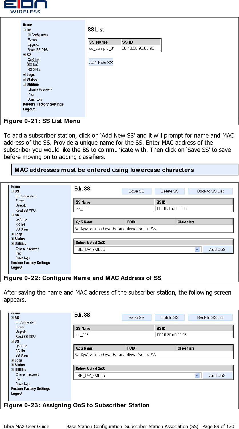   Figure 0-21: SS List Menu To add a subscriber station, click on ‘Add New SS’ and it will prompt for name and MAC address of the SS. Provide a unique name for the SS. Enter MAC address of the subscriber you would like the BS to communicate with. Then click on ‘Save SS’ to save before moving on to adding classifiers. MAC addresses must be entered using lowercase characters  Figure 0-22: Configure Name and MAC Address of SS After saving the name and MAC address of the subscriber station, the following screen appears.  Figure 0-23: Assigning QoS to Subscriber Station Libra MAX User Guide  Base Station Configuration: Subscriber Station Association (SS)  Page 89 of 120 