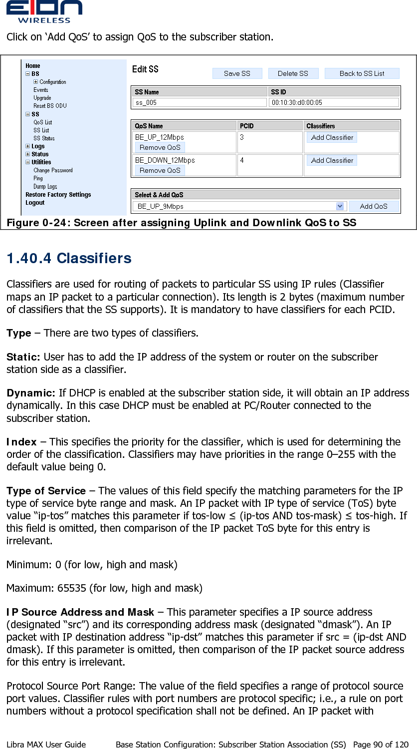  Click on ‘Add QoS’ to assign QoS to the subscriber station.  Figure 0-24: Screen after assigning Uplink and Downlink QoS to SS 1.40.4 Classifiers Classifiers are used for routing of packets to particular SS using IP rules (Classifier maps an IP packet to a particular connection). Its length is 2 bytes (maximum number of classifiers that the SS supports). It is mandatory to have classifiers for each PCID.  Type – There are two types of classifiers. Static: User has to add the IP address of the system or router on the subscriber station side as a classifier. Dynamic: If DHCP is enabled at the subscriber station side, it will obtain an IP address dynamically. In this case DHCP must be enabled at PC/Router connected to the subscriber station. Index – This specifies the priority for the classifier, which is used for determining the order of the classification. Classifiers may have priorities in the range 0–255 with the default value being 0. Type of Service – The values of this field specify the matching parameters for the IP type of service byte range and mask. An IP packet with IP type of service (ToS) byte value “ip-tos” matches this parameter if tos-low ≤ (ip-tos AND tos-mask) ≤ tos-high. If this field is omitted, then comparison of the IP packet ToS byte for this entry is irrelevant. Minimum: 0 (for low, high and mask) Maximum: 65535 (for low, high and mask) IP Source Address and Mask – This parameter specifies a IP source address (designated “src”) and its corresponding address mask (designated “dmask”). An IP packet with IP destination address “ip-dst” matches this parameter if src = (ip-dst AND dmask). If this parameter is omitted, then comparison of the IP packet source address for this entry is irrelevant. Protocol Source Port Range: The value of the field specifies a range of protocol source port values. Classifier rules with port numbers are protocol specific; i.e., a rule on port numbers without a protocol specification shall not be defined. An IP packet with Libra MAX User Guide  Base Station Configuration: Subscriber Station Association (SS)  Page 90 of 120 