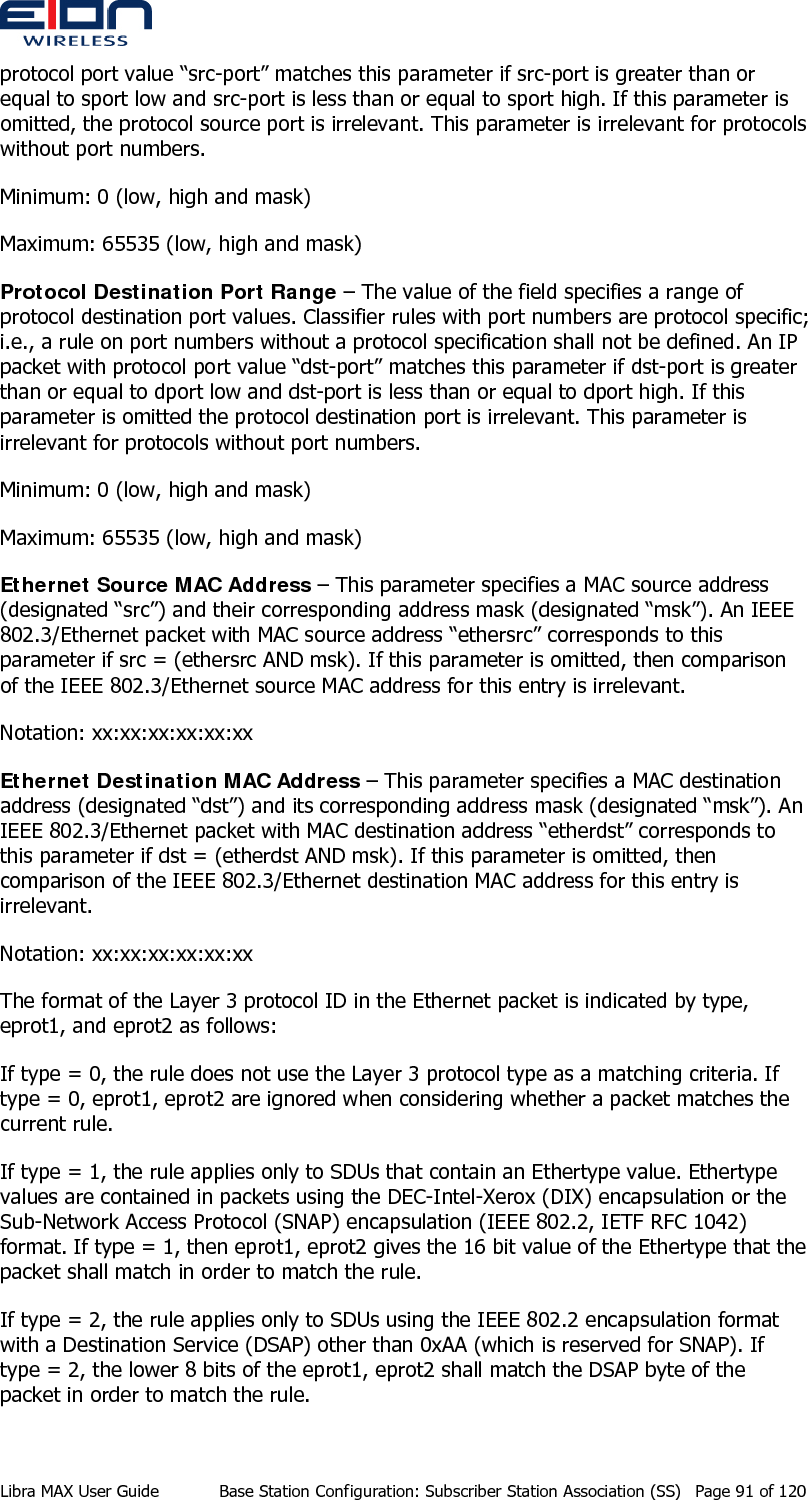  protocol port value “src-port” matches this parameter if src-port is greater than or equal to sport low and src-port is less than or equal to sport high. If this parameter is omitted, the protocol source port is irrelevant. This parameter is irrelevant for protocols without port numbers.  Minimum: 0 (low, high and mask) Maximum: 65535 (low, high and mask) Protocol Destination Port Range – The value of the field specifies a range of protocol destination port values. Classifier rules with port numbers are protocol specific; i.e., a rule on port numbers without a protocol specification shall not be defined. An IP packet with protocol port value “dst-port” matches this parameter if dst-port is greater than or equal to dport low and dst-port is less than or equal to dport high. If this parameter is omitted the protocol destination port is irrelevant. This parameter is irrelevant for protocols without port numbers. Minimum: 0 (low, high and mask) Maximum: 65535 (low, high and mask) Ethernet Source MAC Address – This parameter specifies a MAC source address (designated “src”) and their corresponding address mask (designated “msk”). An IEEE 802.3/Ethernet packet with MAC source address “ethersrc” corresponds to this parameter if src = (ethersrc AND msk). If this parameter is omitted, then comparison of the IEEE 802.3/Ethernet source MAC address for this entry is irrelevant. Notation: xx:xx:xx:xx:xx:xx Ethernet Destination MAC Address – This parameter specifies a MAC destination address (designated “dst”) and its corresponding address mask (designated “msk”). An IEEE 802.3/Ethernet packet with MAC destination address “etherdst” corresponds to this parameter if dst = (etherdst AND msk). If this parameter is omitted, then comparison of the IEEE 802.3/Ethernet destination MAC address for this entry is irrelevant.  Notation: xx:xx:xx:xx:xx:xx The format of the Layer 3 protocol ID in the Ethernet packet is indicated by type, eprot1, and eprot2 as follows: If type = 0, the rule does not use the Layer 3 protocol type as a matching criteria. If type = 0, eprot1, eprot2 are ignored when considering whether a packet matches the current rule. If type = 1, the rule applies only to SDUs that contain an Ethertype value. Ethertype values are contained in packets using the DEC-Intel-Xerox (DIX) encapsulation or the Sub-Network Access Protocol (SNAP) encapsulation (IEEE 802.2, IETF RFC 1042) format. If type = 1, then eprot1, eprot2 gives the 16 bit value of the Ethertype that the packet shall match in order to match the rule. If type = 2, the rule applies only to SDUs using the IEEE 802.2 encapsulation format with a Destination Service (DSAP) other than 0xAA (which is reserved for SNAP). If type = 2, the lower 8 bits of the eprot1, eprot2 shall match the DSAP byte of the packet in order to match the rule. Libra MAX User Guide  Base Station Configuration: Subscriber Station Association (SS)  Page 91 of 120 