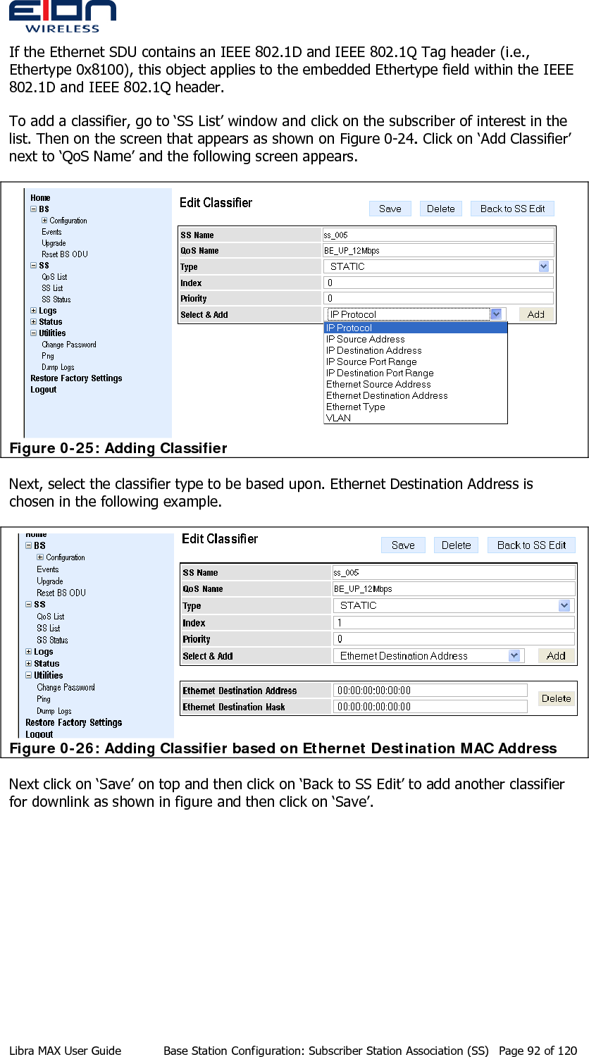  If the Ethernet SDU contains an IEEE 802.1D and IEEE 802.1Q Tag header (i.e., Ethertype 0x8100), this object applies to the embedded Ethertype field within the IEEE 802.1D and IEEE 802.1Q header. To add a classifier, go to ‘SS List’ window and click on the subscriber of interest in the list. Then on the screen that appears as shown on Figure 0-24. Click on ‘Add Classifier’ next to ‘QoS Name’ and the following screen appears.  Figure 0-25: Adding Classifier Next, select the classifier type to be based upon. Ethernet Destination Address is chosen in the following example.  Figure 0-26: Adding Classifier based on Ethernet Destination MAC Address Next click on ‘Save’ on top and then click on ‘Back to SS Edit’ to add another classifier for downlink as shown in figure and then click on ‘Save’. Libra MAX User Guide  Base Station Configuration: Subscriber Station Association (SS)  Page 92 of 120 