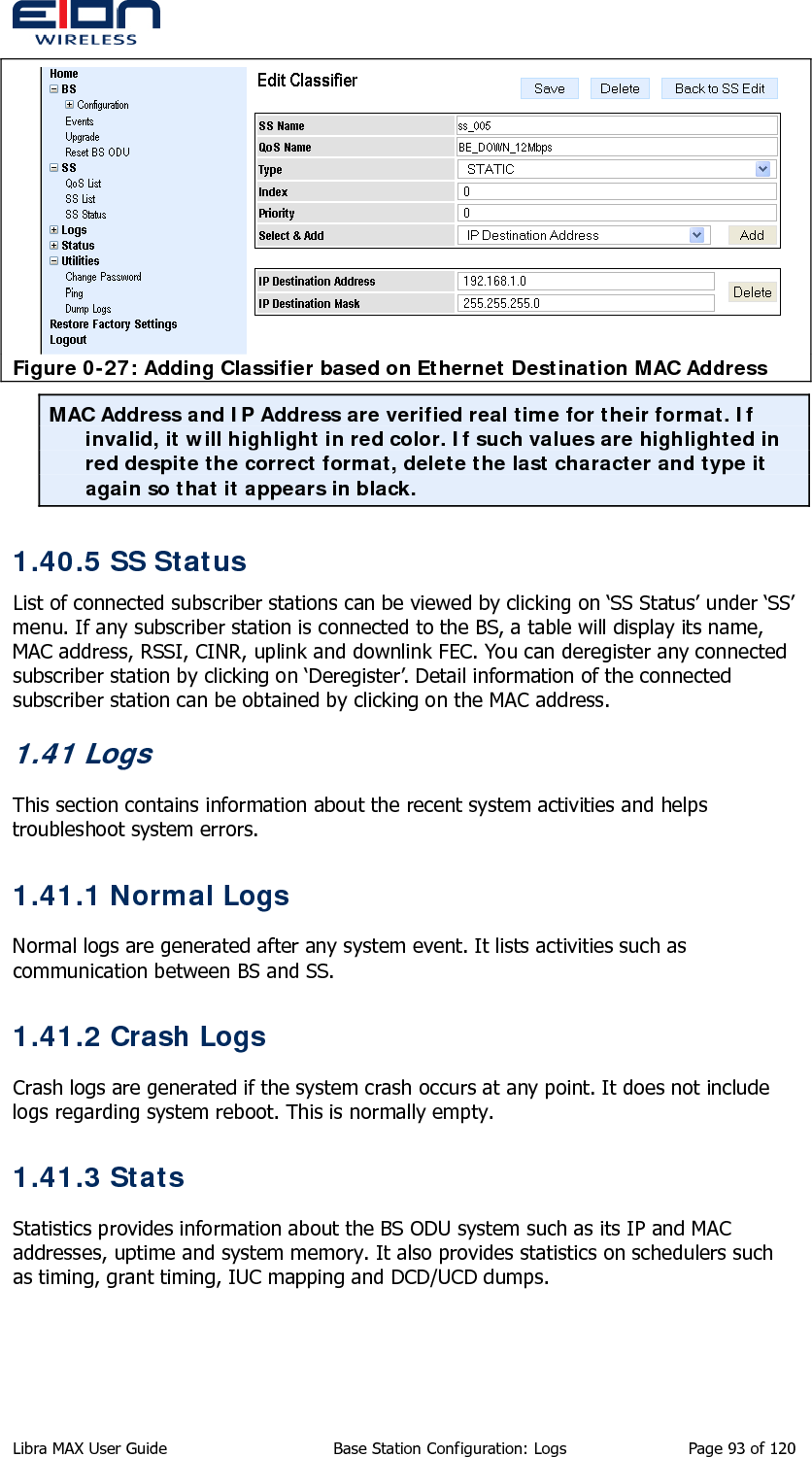   Figure 0-27: Adding Classifier based on Ethernet Destination MAC Address MAC Address and IP Address are verified real time for their format. If invalid, it will highlight in red color. If such values are highlighted in red despite the correct format, delete the last character and type it again so that it appears in black.  1.40.5 SS Status List of connected subscriber stations can be viewed by clicking on ‘SS Status’ under ‘SS’ menu. If any subscriber station is connected to the BS, a table will display its name, MAC address, RSSI, CINR, uplink and downlink FEC. You can deregister any connected subscriber station by clicking on ‘Deregister’. Detail information of the connected subscriber station can be obtained by clicking on the MAC address. 1.41 Logs This section contains information about the recent system activities and helps troubleshoot system errors. 1.41.1 Normal Logs Normal logs are generated after any system event. It lists activities such as communication between BS and SS. 1.41.2 Crash Logs Crash logs are generated if the system crash occurs at any point. It does not include logs regarding system reboot. This is normally empty. 1.41.3 Stats Statistics provides information about the BS ODU system such as its IP and MAC addresses, uptime and system memory. It also provides statistics on schedulers such as timing, grant timing, IUC mapping and DCD/UCD dumps. Libra MAX User Guide  Base Station Configuration: Logs  Page 93 of 120 