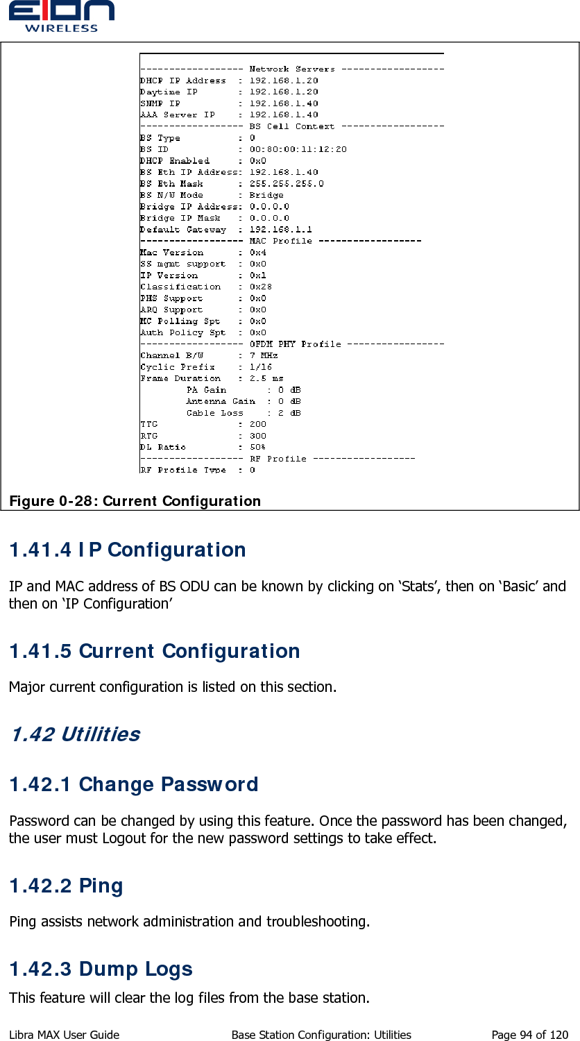    Figure 0-28: Current Configuration 1.41.4 IP Configuration IP and MAC address of BS ODU can be known by clicking on ‘Stats’, then on ‘Basic’ and then on ‘IP Configuration’ 1.41.5 Current Configuration Major current configuration is listed on this section. 1.42 Utilities 1.42.1 Change Password Password can be changed by using this feature. Once the password has been changed, the user must Logout for the new password settings to take effect. 1.42.2 Ping Ping assists network administration and troubleshooting. 1.42.3 Dump Logs This feature will clear the log files from the base station. Libra MAX User Guide  Base Station Configuration: Utilities  Page 94 of 120 