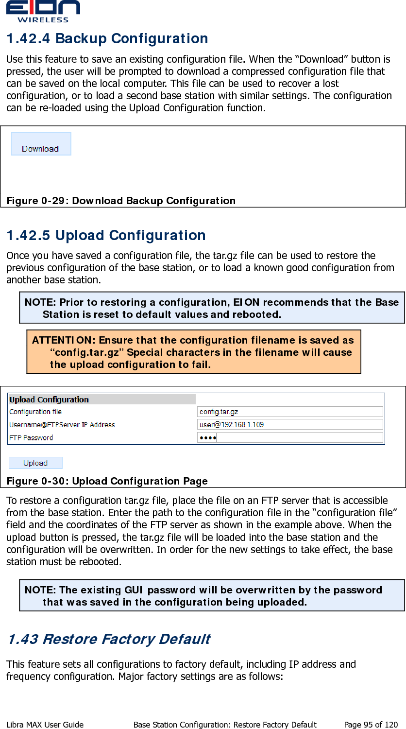  1.42.4 Backup Configuration Use this feature to save an existing configuration file. When the “Download” button is pressed, the user will be prompted to download a compressed configuration file that can be saved on the local computer. This file can be used to recover a lost configuration, or to load a second base station with similar settings. The configuration can be re-loaded using the Upload Configuration function.  Figure 0-29: Download Backup Configuration 1.42.5 Upload Configuration Once you have saved a configuration file, the tar.gz file can be used to restore the previous configuration of the base station, or to load a known good configuration from another base station. NOTE: Prior to restoring a configuration, EION recommends that the Base Station is reset to default values and rebooted. ATTENTION: Ensure that the configuration filename is saved as “config.tar.gz” Special characters in the filename will cause the upload configuration to fail.  Figure 0-30: Upload Configuration Page To restore a configuration tar.gz file, place the file on an FTP server that is accessible from the base station. Enter the path to the configuration file in the “configuration file” field and the coordinates of the FTP server as shown in the example above. When the upload button is pressed, the tar.gz file will be loaded into the base station and the configuration will be overwritten. In order for the new settings to take effect, the base station must be rebooted.  NOTE: The existing GUI password will be overwritten by the password that was saved in the configuration being uploaded. 1.43 Restore Factory Default This feature sets all configurations to factory default, including IP address and frequency configuration. Major factory settings are as follows: Libra MAX User Guide  Base Station Configuration: Restore Factory Default  Page 95 of 120 