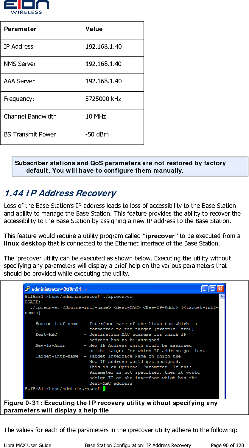           Parameter Value IP Address  192.168.1.40 NMS Server  192.168.1.40 AAA Server  192.168.1.40 Frequency: 5725000 kHz Channel Bandwidth  10 MHz BS Transmit Power  -50 dBm  Subscriber stations and QoS parameters are not restored by factory default. You will have to configure them manually. 1.44 IP Address Recovery Loss of the Base Station’s IP address leads to loss of accessibility to the Base Station and ability to manage the Base Station. This feature provides the ability to recover the accessibility to the Base Station by assigning a new IP address to the Base Station.   This feature would require a utility program called “iprecover” to be executed from a linux desktop that is connected to the Ethernet interface of the Base Station.  The iprecover utility can be executed as shown below. Executing the utility without specifying any parameters will display a brief help on the various parameters that should be provided while executing the utility.  Figure 0-31: Executing the IP recovery utility without specifying any parameters will display a help file  The values for each of the parameters in the iprecover utility adhere to the following: Libra MAX User Guide  Base Station Configuration: IP Address Recovery  Page 96 of 120 