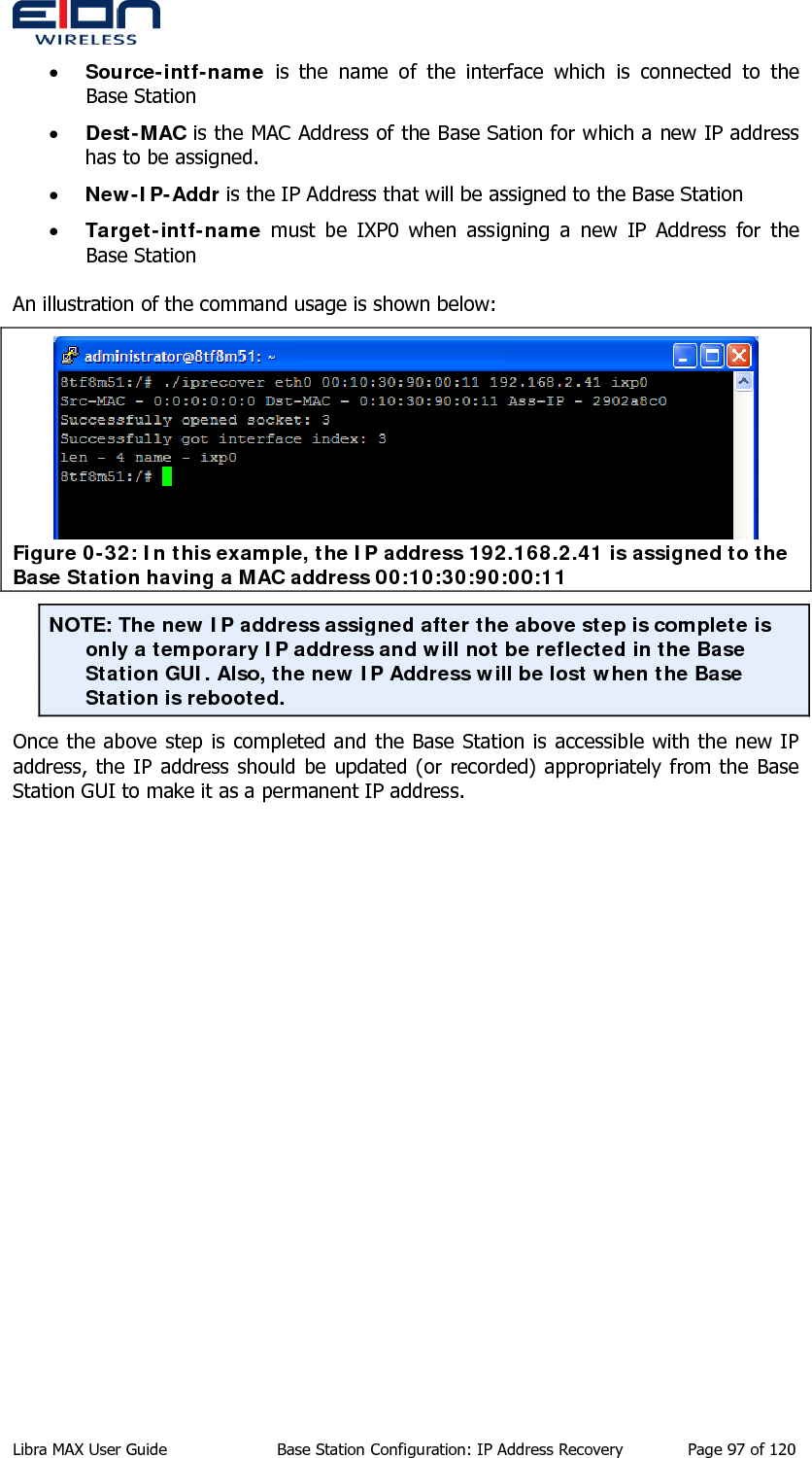  • Source-intf-name is the name of the interface which is connected to the Base Station • Dest-MAC is the MAC Address of the Base Sation for which a new IP address has to be assigned. • New-IP-Addr is the IP Address that will be assigned to the Base Station • Target-intf-name must be IXP0 when assigning a new IP Address for the Base Station  An illustration of the command usage is shown below:  Figure 0-32: In this example, the IP address 192.168.2.41 is assigned to the Base Station having a MAC address 00:10:30:90:00:11 NOTE: The new IP address assigned after the above step is complete is only a temporary IP address and will not be reflected in the Base Station GUI. Also, the new IP Address will be lost when the Base Station is rebooted. Once the above step is completed and the Base Station is accessible with the new IP address, the IP address should be updated (or recorded) appropriately from the Base Station GUI to make it as a permanent IP address.  Libra MAX User Guide  Base Station Configuration: IP Address Recovery  Page 97 of 120 