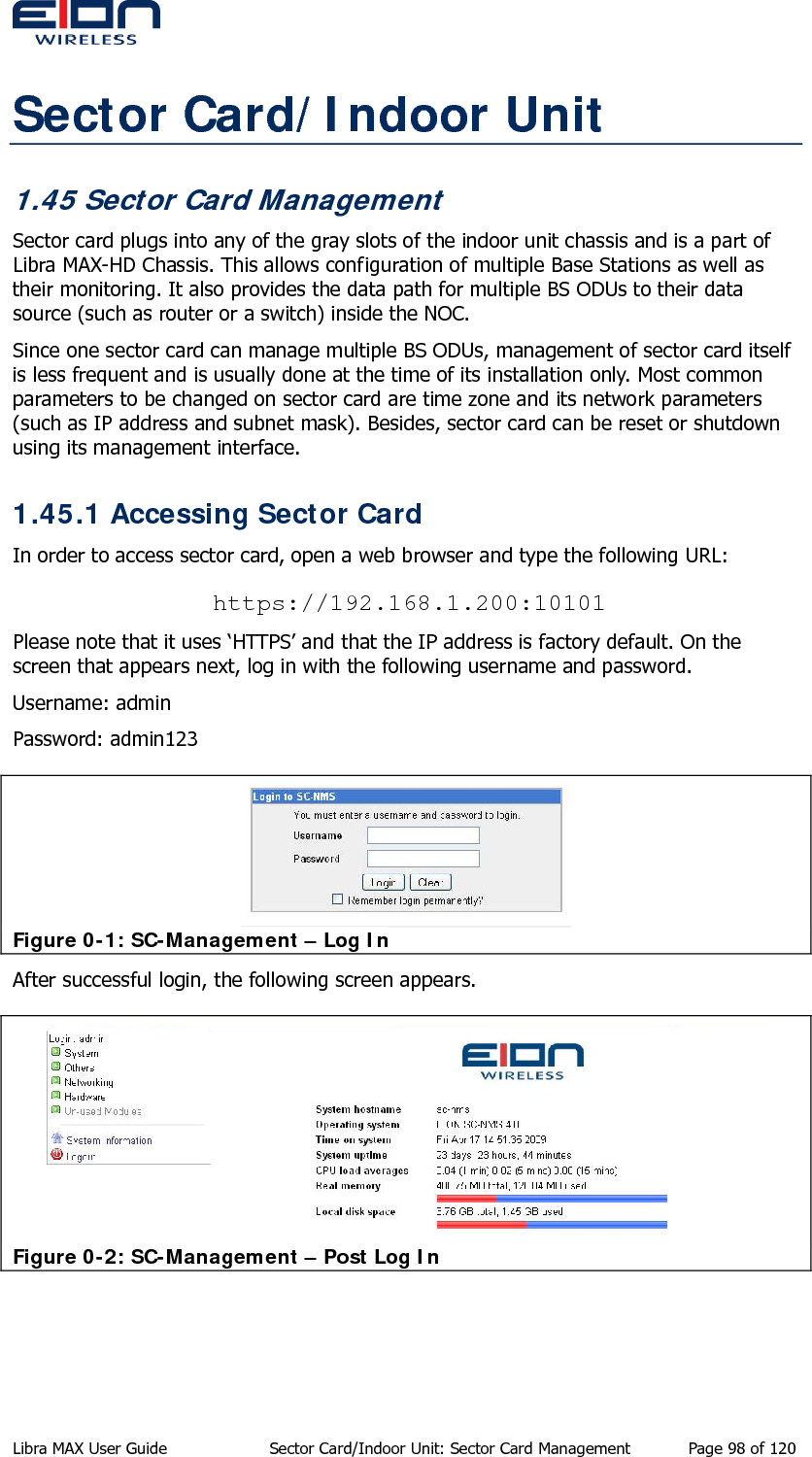  Sector Card/Indoor Unit 1.45 Sector Card Management Sector card plugs into any of the gray slots of the indoor unit chassis and is a part of Libra MAX-HD Chassis. This allows configuration of multiple Base Stations as well as their monitoring. It also provides the data path for multiple BS ODUs to their data source (such as router or a switch) inside the NOC. Since one sector card can manage multiple BS ODUs, management of sector card itself is less frequent and is usually done at the time of its installation only. Most common parameters to be changed on sector card are time zone and its network parameters (such as IP address and subnet mask). Besides, sector card can be reset or shutdown using its management interface. 1.45.1 Accessing Sector Card  In order to access sector card, open a web browser and type the following URL: https://192.168.1.200:10101 Please note that it uses ‘HTTPS’ and that the IP address is factory default. On the screen that appears next, log in with the following username and password.  Username: admin Password: admin123  Figure 0-1: SC-Management – Log In After successful login, the following screen appears.  Figure 0-2: SC-Management – Post Log In   Libra MAX User Guide  Sector Card/Indoor Unit: Sector Card Management  Page 98 of 120 