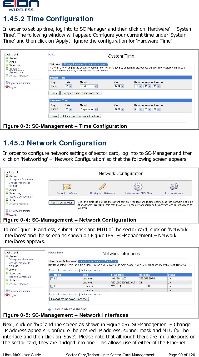  1.45.2 Time Configuration In order to set up time, log into to SC-Manager and then click on ‘Hardware’ – ‘System Time’. The following window will appear. Configure your current time under ‘System Time’ and then click on ‘Apply’.  Ignore the configuration for ‘Hardware Time’.  Figure 0-3: SC-Management – Time Configuration 1.45.3 Network Configuration In order to configure network settings of sector card, log into to SC-Manager and then click on ‘Networking’ – ‘Network Configuration’ so that the following screen appears.   Figure 0-4: SC-Management – Network Configuration To configure IP address, subnet mask and MTU of the sector card, click on ‘Network Interfaces’ and the screen as shown on Figure 0-5: SC-Management – Network Interfaces appears.   Figure 0-5: SC-Management – Network Interfaces Next, click on ‘br0’ and the screen as shown in Figure 0-6: SC-Management – Change IP Address appears. Configure the desired IP address, subnet mask and MTU for the interface and then click on ‘Save’.  Please note that although there are multiple ports on the sector card, they are bridged into one. This allows use of either of the Ethernet Libra MAX User Guide  Sector Card/Indoor Unit: Sector Card Management  Page 99 of 120 