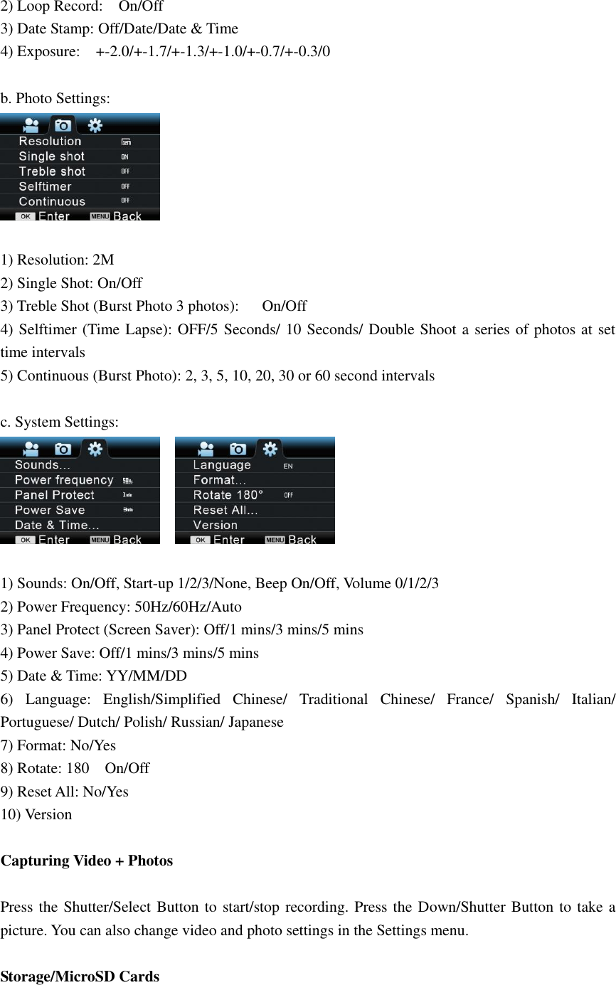 2) Loop Record:    On/Off 3) Date Stamp: Off/Date/Date &amp; Time 4) Exposure:    +-2.0/+-1.7/+-1.3/+-1.0/+-0.7/+-0.3/0  b. Photo Settings:   1) Resolution: 2M 2) Single Shot: On/Off 3) Treble Shot (Burst Photo 3 photos):      On/Off 4) Selftimer (Time Lapse): OFF/5 Seconds/ 10 Seconds/ Double Shoot a series of photos at set time intervals 5) Continuous (Burst Photo): 2, 3, 5, 10, 20, 30 or 60 second intervals  c. System Settings:      1) Sounds: On/Off, Start-up 1/2/3/None, Beep On/Off, Volume 0/1/2/3 2) Power Frequency: 50Hz/60Hz/Auto 3) Panel Protect (Screen Saver): Off/1 mins/3 mins/5 mins 4) Power Save: Off/1 mins/3 mins/5 mins 5) Date &amp; Time: YY/MM/DD 6)  Language:  English/Simplified  Chinese/  Traditional  Chinese/  France/  Spanish/  Italian/ Portuguese/ Dutch/ Polish/ Russian/ Japanese   7) Format: No/Yes 8) Rotate: 180    On/Off 9) Reset All: No/Yes 10) Version  Capturing Video + Photos  Press the Shutter/Select Button to start/stop recording. Press the Down/Shutter Button to take a picture. You can also change video and photo settings in the Settings menu.  Storage/MicroSD Cards  