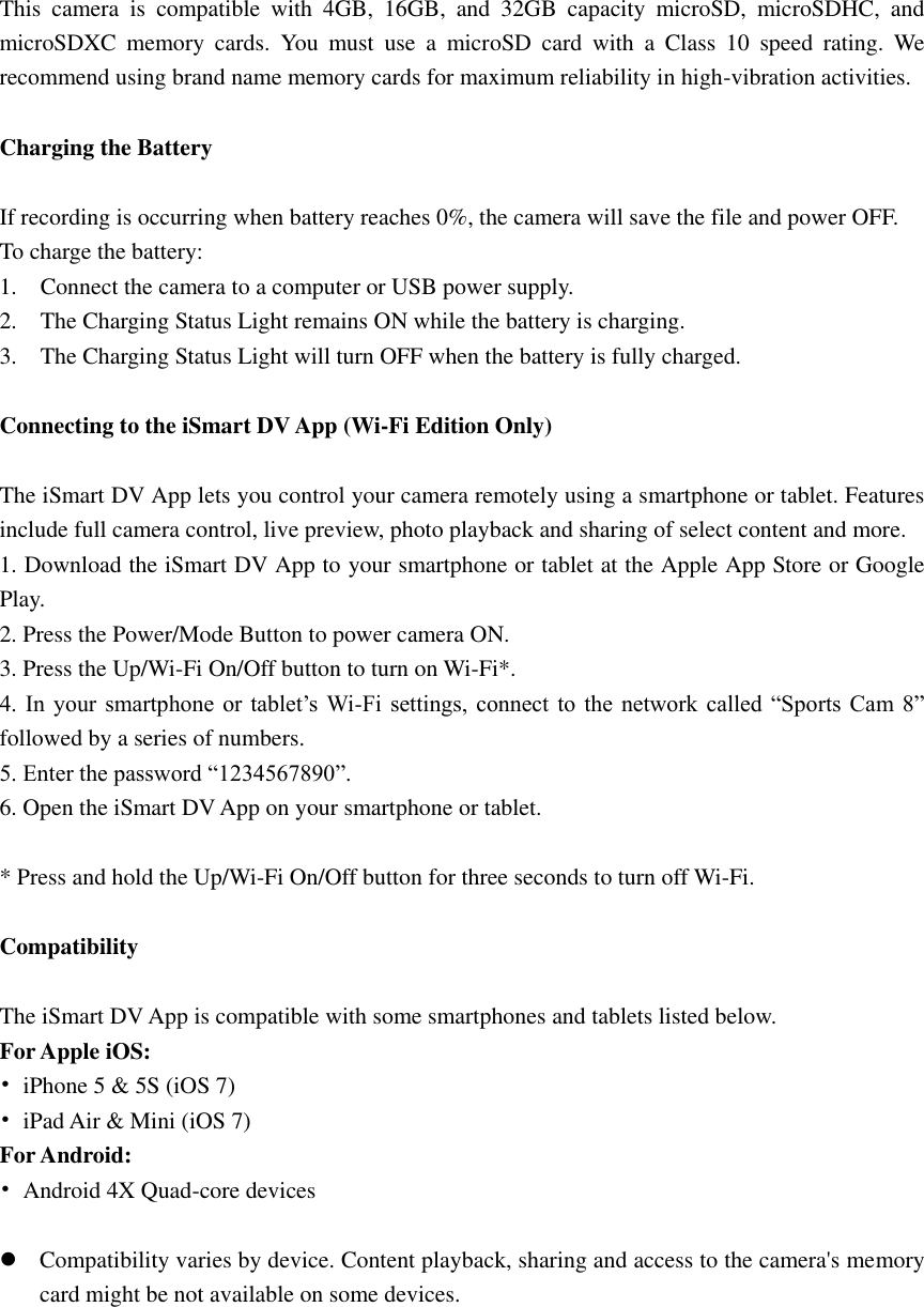 This  camera  is  compatible  with  4GB,  16GB,  and  32GB  capacity  microSD,  microSDHC,  and microSDXC  memory  cards.  You  must  use  a  microSD  card  with  a  Class  10  speed  rating.  We recommend using brand name memory cards for maximum reliability in high-vibration activities.  Charging the Battery    If recording is occurring when battery reaches 0%, the camera will save the file and power OFF. To charge the battery: 1.    Connect the camera to a computer or USB power supply. 2.    The Charging Status Light remains ON while the battery is charging. 3.    The Charging Status Light will turn OFF when the battery is fully charged.  Connecting to the iSmart DV App (Wi-Fi Edition Only)  The iSmart DV App lets you control your camera remotely using a smartphone or tablet. Features include full camera control, live preview, photo playback and sharing of select content and more. 1. Download the iSmart DV App to your smartphone or tablet at the Apple App Store or Google Play. 2. Press the Power/Mode Button to power camera ON. 3. Press the Up/Wi-Fi On/Off button to turn on Wi-Fi*. 4.  In  your  smartphone  or  tablet’s  Wi-Fi settings, connect  to  the  network called  “Sports Cam  8” followed by a series of numbers.   5. Enter the password “1234567890”. 6. Open the iSmart DV App on your smartphone or tablet.  * Press and hold the Up/Wi-Fi On/Off button for three seconds to turn off Wi-Fi.  Compatibility  The iSmart DV App is compatible with some smartphones and tablets listed below. For Apple iOS: •  iPhone 5 &amp; 5S (iOS 7) •  iPad Air &amp; Mini (iOS 7) For Android: •  Android 4X Quad-core devices   Compatibility varies by device. Content playback, sharing and access to the camera&apos;s memory card might be not available on some devices. 
