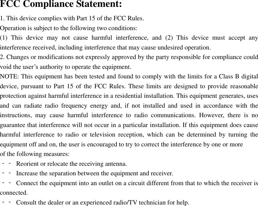  FCC Compliance Statement: 1. This device complies with Part 15 of the FCC Rules. Operation is subject to the following two conditions: (1)  This  device  may  not  cause  harmful  interference,  and  (2)  This  device  must  accept  any interference received, including interference that may cause undesired operation. 2. Changes or modifications not expressly approved by the party responsible for compliance could void the user’s authority to operate the equipment. NOTE: This equipment has been tested and found to comply with the limits for a Class B digital device, pursuant  to Part 15 of  the  FCC Rules. These limits are designed to  provide reasonable protection against harmful interference in a residential installation. This equipment generates, uses and  can  radiate  radio  frequency  energy  and,  if  not  installed  and  used  in  accordance  with  the instructions,  may  cause  harmful  interference  to  radio  communications.  However,  there  is  no guarantee that interference will not occur in a particular installation. If this equipment does cause harmful  interference  to  radio  or  television  reception,  which  can  be  determined  by  turning  the equipment off and on, the user is encouraged to try to correct the interference by one or more of the following measures: ‐‐  Reorient or relocate the receiving antenna. ‐‐  Increase the separation between the equipment and receiver. ‐‐  Connect the equipment into an outlet on a circuit different from that to which the receiver is connected. ‐‐  Consult the dealer or an experienced radio/TV technician for help. 