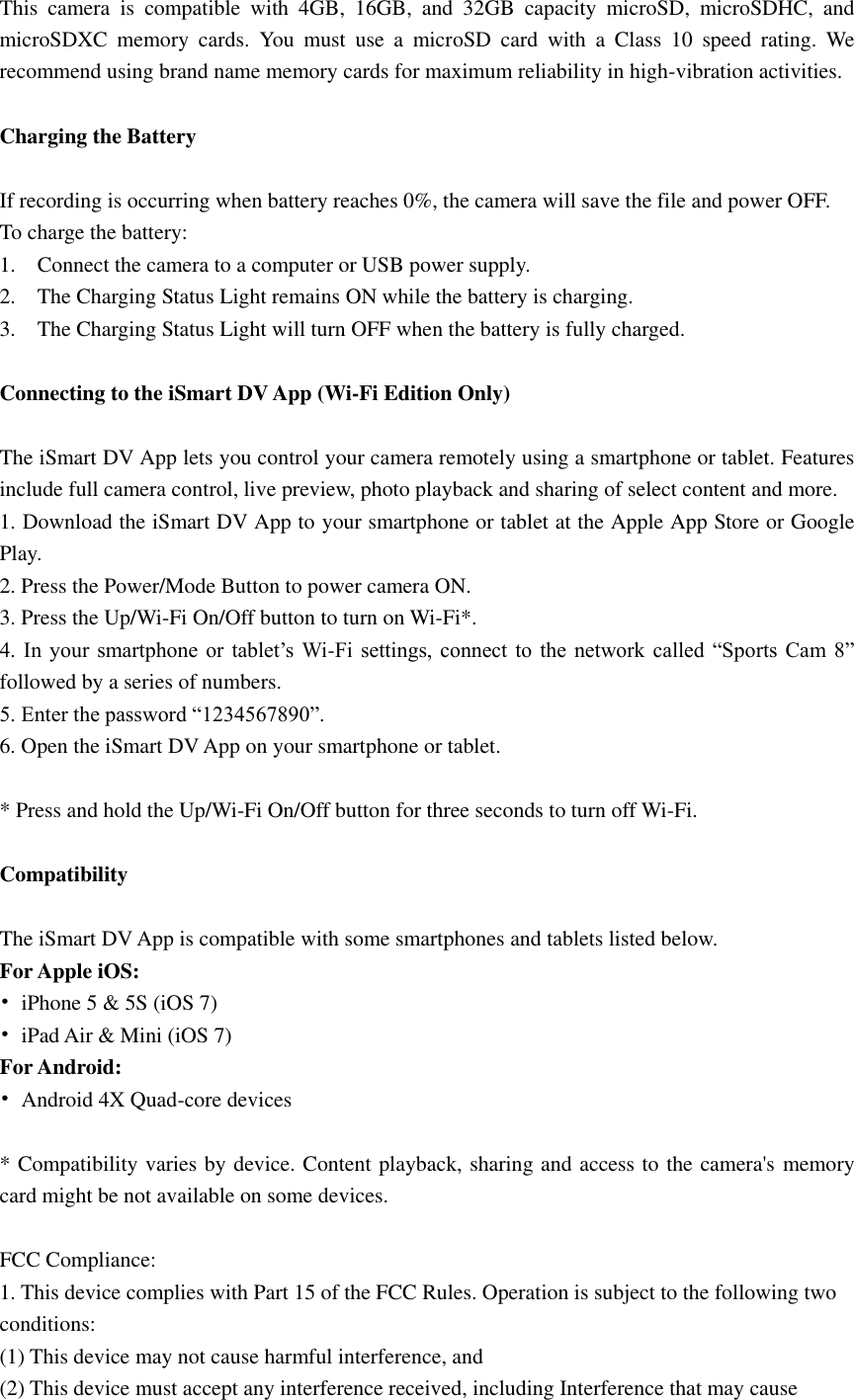 This  camera  is  compatible  with  4GB,  16GB,  and  32GB  capacity  microSD,  microSDHC,  and microSDXC  memory  cards.  You  must  use  a  microSD  card  with  a  Class  10  speed  rating.  We recommend using brand name memory cards for maximum reliability in high-vibration activities.  Charging the Battery    If recording is occurring when battery reaches 0%, the camera will save the file and power OFF. To charge the battery: 1.    Connect the camera to a computer or USB power supply. 2.    The Charging Status Light remains ON while the battery is charging. 3.    The Charging Status Light will turn OFF when the battery is fully charged.  Connecting to the iSmart DV App (Wi-Fi Edition Only)  The iSmart DV App lets you control your camera remotely using a smartphone or tablet. Features include full camera control, live preview, photo playback and sharing of select content and more. 1. Download the iSmart DV App to your smartphone or tablet at the Apple App Store or Google Play. 2. Press the Power/Mode Button to power camera ON. 3. Press the Up/Wi-Fi On/Off button to turn on Wi-Fi*. 4.  In  your  smartphone  or  tablet’s  Wi-Fi settings, connect  to  the  network called  “Sports Cam  8” followed by a series of numbers.   5. Enter the password “1234567890”. 6. Open the iSmart DV App on your smartphone or tablet.  * Press and hold the Up/Wi-Fi On/Off button for three seconds to turn off Wi-Fi.  Compatibility  The iSmart DV App is compatible with some smartphones and tablets listed below. For Apple iOS: •  iPhone 5 &amp; 5S (iOS 7) •  iPad Air &amp; Mini (iOS 7) For Android: •  Android 4X Quad-core devices  * Compatibility varies by device. Content playback, sharing and access to the camera&apos;s memory card might be not available on some devices.  FCC Compliance: 1. This device complies with Part 15 of the FCC Rules. Operation is subject to the following two conditions: (1) This device may not cause harmful interference, and (2) This device must accept any interference received, including Interference that may cause 