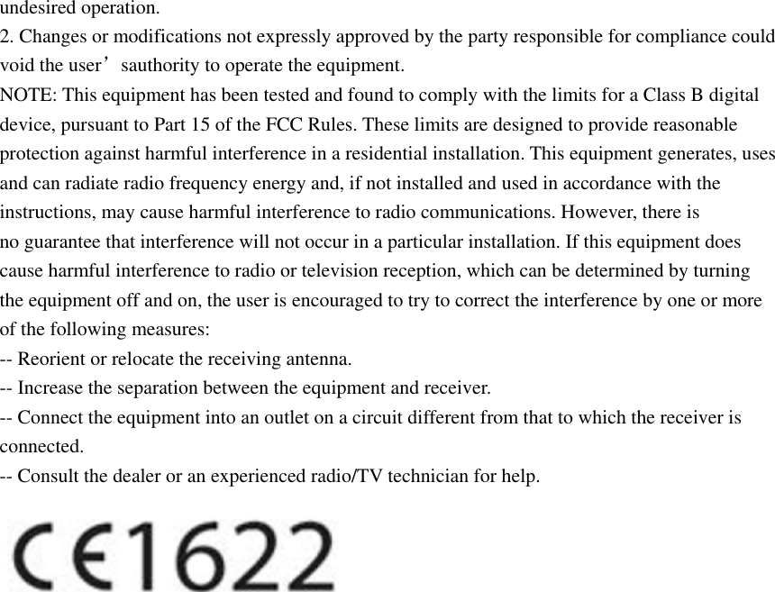 undesired operation. 2. Changes or modifications not expressly approved by the party responsible for compliance could void the user’sauthority to operate the equipment. NOTE: This equipment has been tested and found to comply with the limits for a Class B digital device, pursuant to Part 15 of the FCC Rules. These limits are designed to provide reasonable protection against harmful interference in a residential installation. This equipment generates, uses and can radiate radio frequency energy and, if not installed and used in accordance with the instructions, may cause harmful interference to radio communications. However, there is no guarantee that interference will not occur in a particular installation. If this equipment does cause harmful interference to radio or television reception, which can be determined by turning the equipment off and on, the user is encouraged to try to correct the interference by one or more of the following measures: -- Reorient or relocate the receiving antenna. -- Increase the separation between the equipment and receiver. -- Connect the equipment into an outlet on a circuit different from that to which the receiver is connected. -- Consult the dealer or an experienced radio/TV technician for help.  