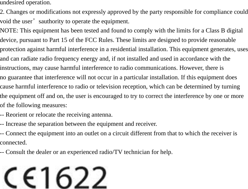 undesired operation. 2. Changes or modifications not expressly approved by the party responsible for compliance could void the user&rsquo;sauthority to operate the equipment. NOTE: This equipment has been tested and found to comply with the limits for a Class B digital device, pursuant to Part 15 of the FCC Rules. These limits are designed to provide reasonable protection against harmful interference in a residential installation. This equipment generates, uses and can radiate radio frequency energy and, if not installed and used in accordance with the instructions, may cause harmful interference to radio communications. However, there is no guarantee that interference will not occur in a particular installation. If this equipment does cause harmful interference to radio or television reception, which can be determined by turning the equipment off and on, the user is encouraged to try to correct the interference by one or more of the following measures: -- Reorient or relocate the receiving antenna. -- Increase the separation between the equipment and receiver. -- Connect the equipment into an outlet on a circuit different from that to which the receiver is connected. -- Consult the dealer or an experienced radio/TV technician for help.    