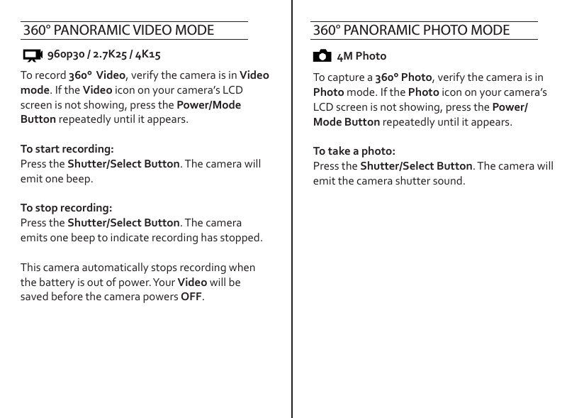 To record 360°  Video, verify the camera is in Video mode. If the Video icon on your camera’s LCD screen is not showing, press the Power/Mode Button repeatedly until it appears.To start recording:Press the Shutter/Select Button. The camera will emit one beep.To stop recording:Press the Shutter/Select Button. The camera emits one beep to indicate recording has stopped. This camera automatically stops recording when the battery is out of power. Your Video will be saved before the camera powers OFF.To capture a 360° Photo, verify the camera is in Photo mode. If the Photo icon on your camera’s LCD screen is not showing, press the Power/Mode Button repeatedly until it appears.To take a photo:Press the Shutter/Select Button. The camera will emit the camera shutter sound.4M Photo960p30 / 2.7K25 / 4K15360° PANORAMIC VIDEO MODE 360° PANORAMIC PHOTO MODE 