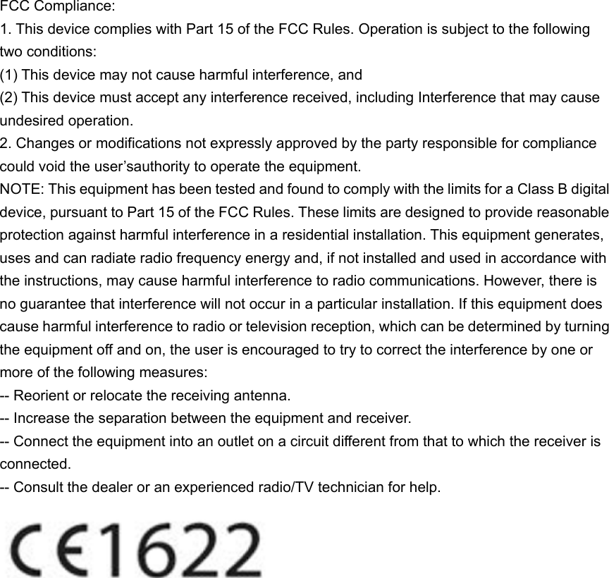 FCC Compliance: 1. This device complies with Part 15 of the FCC Rules. Operation is subject to the following two conditions: (1) This device may not cause harmful interference, and (2) This device must accept any interference received, including Interference that may cause undesired operation. 2. Changes or modifications not expressly approved by the party responsible for compliance could void the user’sauthority to operate the equipment. NOTE: This equipment has been tested and found to comply with the limits for a Class B digital device, pursuant to Part 15 of the FCC Rules. These limits are designed to provide reasonable protection against harmful interference in a residential installation. This equipment generates, uses and can radiate radio frequency energy and, if not installed and used in accordance with the instructions, may cause harmful interference to radio communications. However, there is no guarantee that interference will not occur in a particular installation. If this equipment does cause harmful interference to radio or television reception, which can be determined by turning the equipment off and on, the user is encouraged to try to correct the interference by one or more of the following measures: -- Reorient or relocate the receiving antenna. -- Increase the separation between the equipment and receiver. -- Connect the equipment into an outlet on a circuit different from that to which the receiver is connected. -- Consult the dealer or an experienced radio/TV technician for help.   