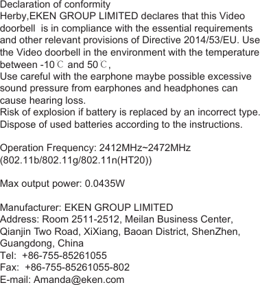 Declaration of conformityHerby,EKEN GROUP LIMITED declares that this Video doorbell  is in compliance with the essential requirements and other relevant provisions of Directive 2014/53/EU. Use the Video doorbell in the environment with the temperature between -10℃ and 50℃,Use careful with the earphone maybe possible excessive sound pressure from earphones and headphones can cause hearing loss. Risk of explosion if battery is replaced by an incorrect type. Dispose of used batteries according to the instructions.Operation Frequency: 2412MHz~2472MHz                           (802.11b/802.11g/802.11n(HT20))Max output power: 0.0435WManufacturer: EKEN GROUP LIMITED Address: Room 2511-2512, Meilan Business Center, Qianjin Two Road, XiXiang, Baoan District, ShenZhen, Guangdong, ChinaTel:  +86-755-85261055Fax:  +86-755-85261055-802E-mail: Amanda@eken.com