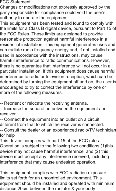 FCC StatementChanges or modifications not expressly approved by the party responsible for compliance could void the user&apos;s authority to operate the equipment.This equipment has been tested and found to comply with the limits for a Class B digital device, pursuant to Part 15 of the FCC Rules. These limits are designed to provide reasonable protection against harmful interference in a residential installation. This equipment generates uses and can radiate radio frequency energy and, if not installed and used in accordance with the instructions, may cause harmful interference to radio communications. However, there is no guarantee that interference will not occur in a particular installation. If this equipment does cause harmful interference to radio or television reception, which can be determined by turning the equipment off and on, the user is encouraged to try to correct the interference by one or more of the following measures:-- Reorient or relocate the receiving antenna.-- Increase the separation between the equipment and receiver.-- Connect the equipment into an outlet on a circuit different from that to which the receiver is connected.-- Consult the dealer or an experienced radio/TV technician for helpThis device complies with part 15 of the FCC rules. Operation is subject to the following two conditions (1)this device may not cause harmful interference, and (2) this device must accept any interference received, including interference that may cause undesired operation.This equipment complies with FCC radiation exposure limits set forth for an uncontrolled environment. This equipment should be installed and operated with minimum distance 20cm between the radiator &amp; your body