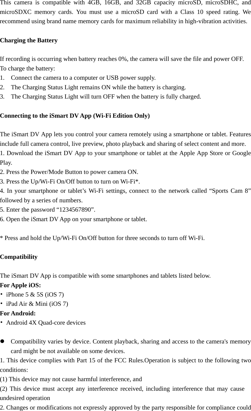 This camera is compatible with 4GB, 16GB, and 32GB capacity microSD, microSDHC, and microSDXC memory cards. You must use a microSD card with a Class 10 speed rating. We recommend using brand name memory cards for maximum reliability in high-vibration activities.  Charging the Battery    If recording is occurring when battery reaches 0%, the camera will save the file and power OFF. To charge the battery: 1.    Connect the camera to a computer or USB power supply. 2.    The Charging Status Light remains ON while the battery is charging. 3.    The Charging Status Light will turn OFF when the battery is fully charged.  Connecting to the iSmart DV App (Wi-Fi Edition Only)  The iSmart DV App lets you control your camera remotely using a smartphone or tablet. Features include full camera control, live preview, photo playback and sharing of select content and more. 1. Download the iSmart DV App to your smartphone or tablet at the Apple App Store or Google Play. 2. Press the Power/Mode Button to power camera ON. 3. Press the Up/Wi-Fi On/Off button to turn on Wi-Fi*. 4. In your smartphone or tablet’s Wi-Fi settings, connect to the network called “Sports Cam 8” followed by a series of numbers.   5. Enter the password “1234567890”. 6. Open the iSmart DV App on your smartphone or tablet.  * Press and hold the Up/Wi-Fi On/Off button for three seconds to turn off Wi-Fi.  Compatibility  The iSmart DV App is compatible with some smartphones and tablets listed below. For Apple iOS: •  iPhone 5 &amp; 5S (iOS 7) •  iPad Air &amp; Mini (iOS 7) For Android: •  Android 4X Quad-core devices  z Compatibility varies by device. Content playback, sharing and access to the camera&apos;s memory card might be not available on some devices. 1. This device complies with Part 15 of the FCC Rules.Operation is subject to the following two conditions: (1) This device may not cause harmful interference, and (2) This device must accept any interference received, including interference that may cause undesired operation 2. Changes or modifications not expressly approved by the party responsible for compliance could 