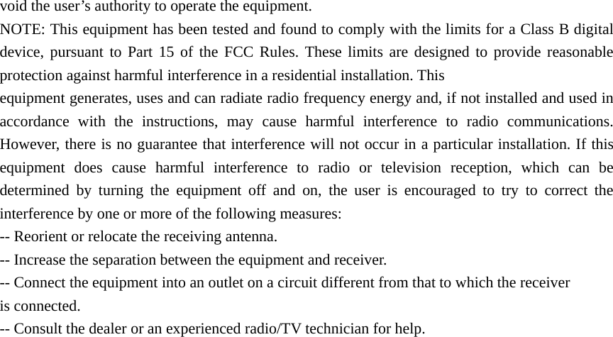 void the user’s authority to operate the equipment. NOTE: This equipment has been tested and found to comply with the limits for a Class B digital device, pursuant to Part 15 of the FCC Rules. These limits are designed to provide reasonable protection against harmful interference in a residential installation. This equipment generates, uses and can radiate radio frequency energy and, if not installed and used in accordance with the instructions, may cause harmful interference to radio communications. However, there is no guarantee that interference will not occur in a particular installation. If this equipment does cause harmful interference to radio or television reception, which can be determined by turning the equipment off and on, the user is encouraged to try to correct the interference by one or more of the following measures: -- Reorient or relocate the receiving antenna. -- Increase the separation between the equipment and receiver. -- Connect the equipment into an outlet on a circuit different from that to which the receiver is connected. -- Consult the dealer or an experienced radio/TV technician for help. 