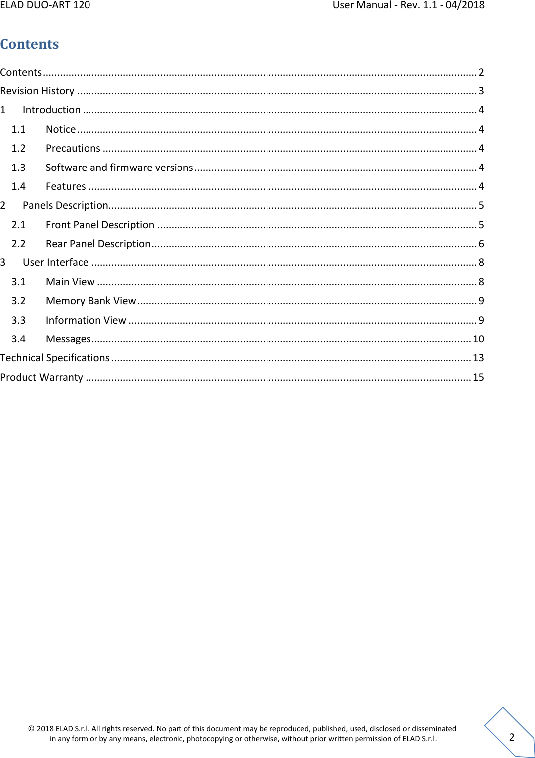 ELAD DUO-ART 120    User Manual - Rev. 1.1 - 04/2018  © 2018 ELAD S.r.l. All rights reserved. No part of this document may be reproduced, published, used, disclosed or disseminated  in any form or by any means, electronic, photocopying or otherwise, without prior written permission of ELAD S.r.l.  2 Contents Contents ........................................................................................................................................................ 2 Revision History ............................................................................................................................................ 3 1  Introduction .......................................................................................................................................... 4 1.1  Notice ............................................................................................................................................ 4 1.2  Precautions ................................................................................................................................... 4 1.3  Software and firmware versions ................................................................................................... 4 1.4  Features ........................................................................................................................................ 4 2  Panels Description................................................................................................................................. 5 2.1  Front Panel Description ................................................................................................................ 5 2.2  Rear Panel Description .................................................................................................................. 6 3  User Interface ....................................................................................................................................... 8 3.1  Main View ..................................................................................................................................... 8 3.2  Memory Bank View ....................................................................................................................... 9 3.3  Information View .......................................................................................................................... 9 3.4  Messages ..................................................................................................................................... 10 Technical Specifications .............................................................................................................................. 13 Product Warranty ....................................................................................................................................... 15     