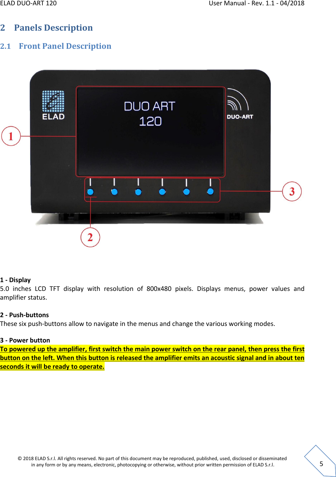 ELAD DUO-ART 120    User Manual - Rev. 1.1 - 04/2018  © 2018 ELAD S.r.l. All rights reserved. No part of this document may be reproduced, published, used, disclosed or disseminated  in any form or by any means, electronic, photocopying or otherwise, without prior written permission of ELAD S.r.l.  5 2 Panels Description 2.1 Front Panel Description   1 - Display 5.0  inches  LCD  TFT  display  with  resolution  of  800x480  pixels.  Displays  menus,  power  values  and amplifier status.  2 - Push-buttons These six push-buttons allow to navigate in the menus and change the various working modes. 3 - Power button To powered up the amplifier, first switch the main power switch on the rear panel, then press the first button on the left. When this button is released the amplifier emits an acoustic signal and in about ten seconds it will be ready to operate.    