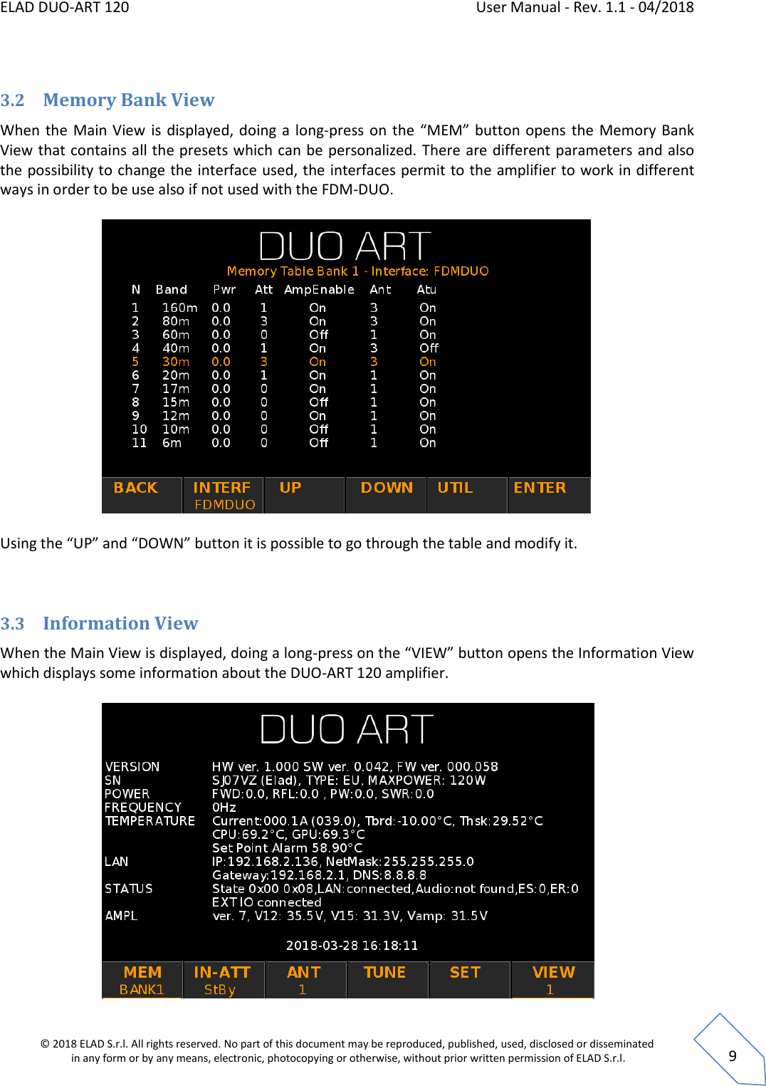 ELAD DUO-ART 120    User Manual - Rev. 1.1 - 04/2018  © 2018 ELAD S.r.l. All rights reserved. No part of this document may be reproduced, published, used, disclosed or disseminated  in any form or by any means, electronic, photocopying or otherwise, without prior written permission of ELAD S.r.l.  9  3.2 Memory Bank View When the  Main View  is displayed, doing a long-press on the “MEM” button opens the Memory Bank View that contains all the presets which can be personalized. There are different parameters and also the possibility to change the interface used, the interfaces permit to the amplifier to work in different ways in order to be use also if not used with the FDM-DUO.     Using the “UP” and “DOWN” button it is possible to go through the table and modify it.  3.3 Information View When the Main View is displayed, doing a long-press on the “VIEW” button opens the Information View which displays some information about the DUO-ART 120 amplifier.   