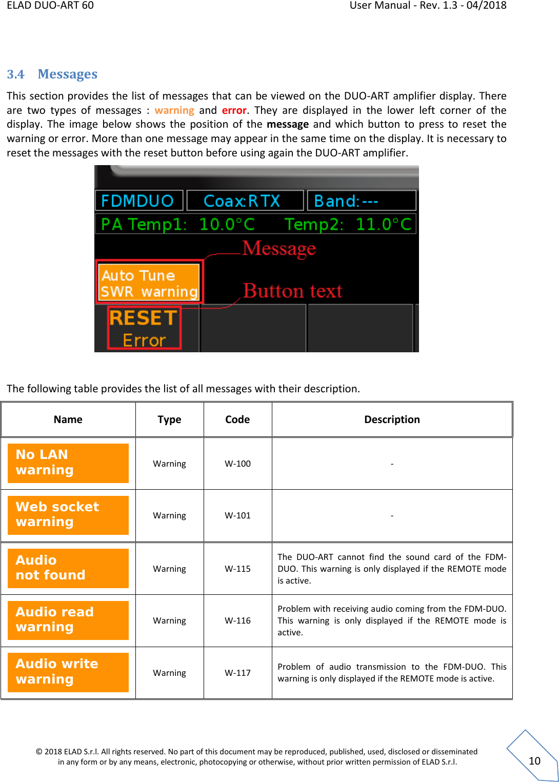 ELAD DUO-ART 60    User Manual - Rev. 1.3 - 04/2018  © 2018 ELAD S.r.l. All rights reserved. No part of this document may be reproduced, published, used, disclosed or disseminated  in any form or by any means, electronic, photocopying or otherwise, without prior written permission of ELAD S.r.l.  10  3.4 Messages This section provides the list of messages that can be viewed on the DUO-ART amplifier display. There are  two  types  of  messages  :  warning and  error. They  are  displayed  in  the  lower  left  corner  of  the display.  The  image below shows  the position of  the message and which button to  press to  reset the warning or error. More than one message may appear in the same time on the display. It is necessary to reset the messages with the reset button before using again the DUO-ART amplifier.     The following table provides the list of all messages with their description.  Name Type Code Description  Warning W-100 -  Warning W-101 -  Warning W-115 The  DUO-ART  cannot  find  the  sound  card  of  the  FDM-DUO. This warning is only displayed if the REMOTE mode is active.  Warning W-116 Problem with receiving audio coming from the FDM-DUO. This  warning  is  only  displayed  if  the  REMOTE  mode  is active.  Warning W-117 Problem  of  audio  transmission  to  the  FDM-DUO.  This warning is only displayed if the REMOTE mode is active. Audio write warning  Audio read warning  Audio not found  Web socket warning  No LAN warning  