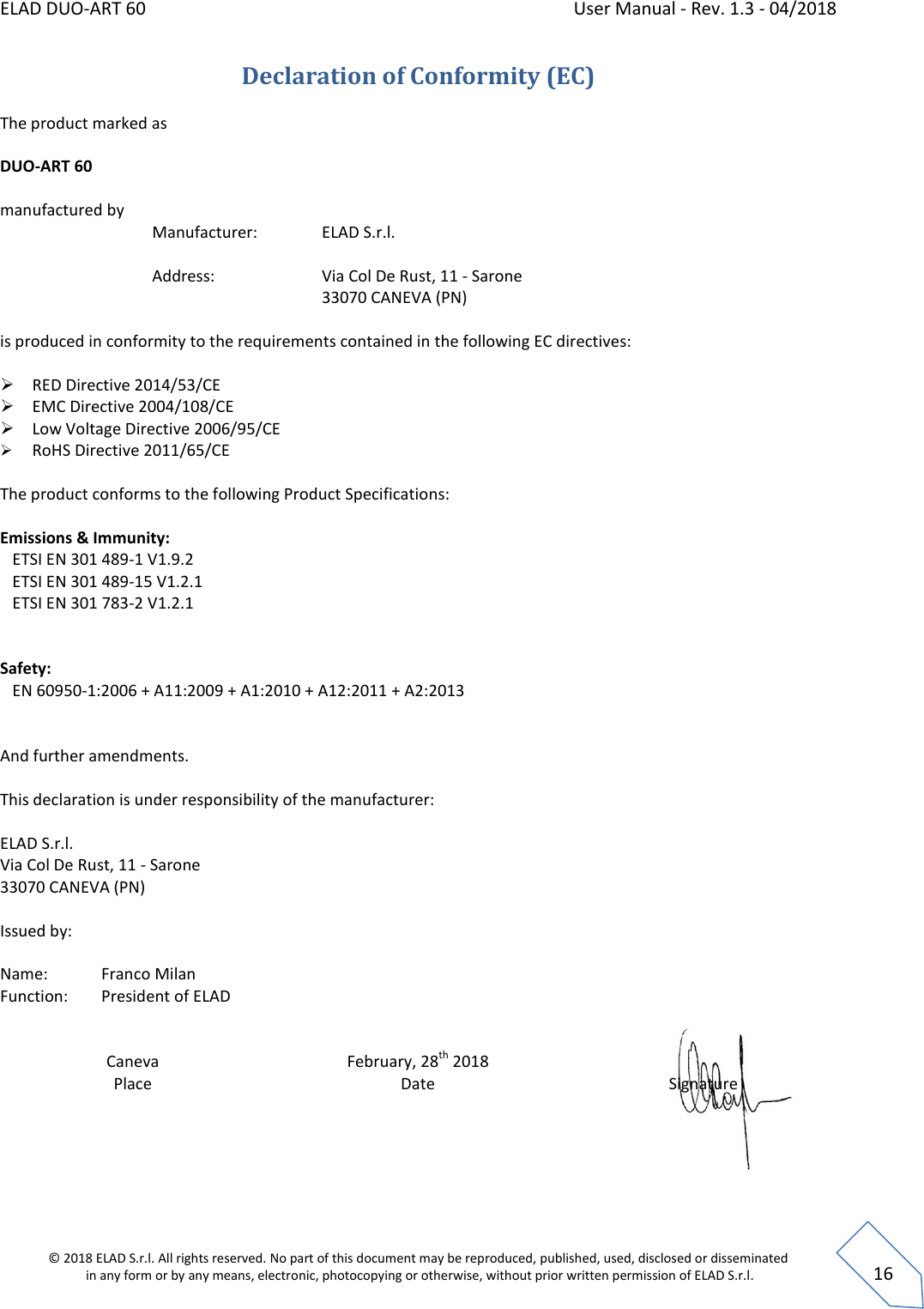 ELAD DUO-ART 60    User Manual - Rev. 1.3 - 04/2018  © 2018 ELAD S.r.l. All rights reserved. No part of this document may be reproduced, published, used, disclosed or disseminated  in any form or by any means, electronic, photocopying or otherwise, without prior written permission of ELAD S.r.l.  16 Declaration of Conformity (EC) The product marked as  DUO-ART 60  manufactured by    Manufacturer:    ELAD S.r.l.           Address:      Via Col De Rust, 11 - Sarone         33070 CANEVA (PN)   is produced in conformity to the requirements contained in the following EC directives:   RED Directive 2014/53/CE  EMC Directive 2004/108/CE  Low Voltage Directive 2006/95/CE   RoHS Directive 2011/65/CE  The product conforms to the following Product Specifications:  Emissions &amp; Immunity:    ETSI EN 301 489-1 V1.9.2    ETSI EN 301 489-15 V1.2.1    ETSI EN 301 783-2 V1.2.1      Safety:    EN 60950-1:2006 + A11:2009 + A1:2010 + A12:2011 + A2:2013   And further amendments.  This declaration is under responsibility of the manufacturer:  ELAD S.r.l.  Via Col De Rust, 11 - Sarone  33070 CANEVA (PN)  Issued by:  Name:   Franco Milan Function:  President of ELAD    Caneva Place February, 28th 2018 Date  Signature     