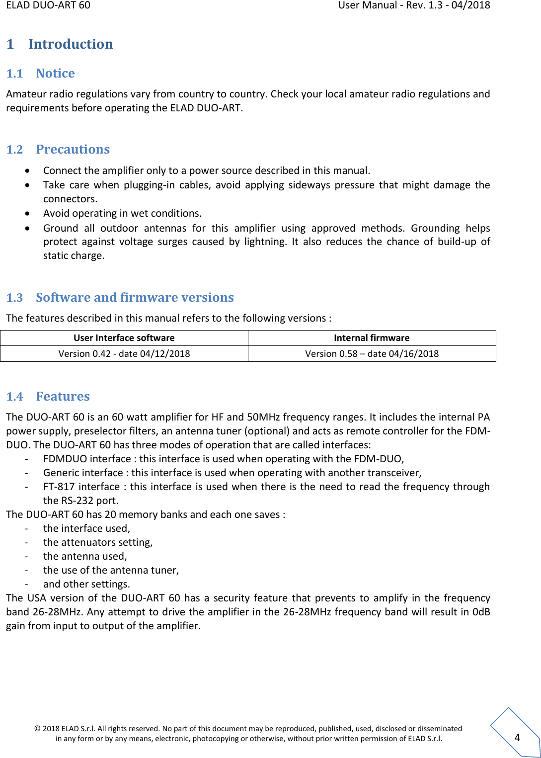 ELAD DUO-ART 60    User Manual - Rev. 1.3 - 04/2018  © 2018 ELAD S.r.l. All rights reserved. No part of this document may be reproduced, published, used, disclosed or disseminated  in any form or by any means, electronic, photocopying or otherwise, without prior written permission of ELAD S.r.l.  4 1 Introduction 1.1 Notice Amateur radio regulations vary from country to country. Check your local amateur radio regulations and requirements before operating the ELAD DUO-ART.  1.2 Precautions  Connect the amplifier only to a power source described in this manual.  Take  care  when  plugging-in  cables,  avoid  applying  sideways  pressure  that  might  damage  the connectors.  Avoid operating in wet conditions.  Ground  all  outdoor  antennas  for  this  amplifier  using  approved  methods.  Grounding  helps protect  against  voltage  surges  caused  by  lightning.  It  also  reduces  the  chance  of  build-up  of static charge.  1.3 Software and firmware versions The features described in this manual refers to the following versions :  User Interface software Internal firmware Version 0.42 - date 04/12/2018 Version 0.58 – date 04/16/2018  1.4 Features The DUO-ART 60 is an 60 watt amplifier for HF and 50MHz frequency ranges. It includes the internal PA power supply, preselector filters, an antenna tuner (optional) and acts as remote controller for the FDM-DUO. The DUO-ART 60 has three modes of operation that are called interfaces: - FDMDUO interface : this interface is used when operating with the FDM-DUO, - Generic interface : this interface is used when operating with another transceiver, - FT-817 interface : this interface is used when there is the need to read the frequency through the RS-232 port.  The DUO-ART 60 has 20 memory banks and each one saves : - the interface used, - the attenuators setting, - the antenna used, - the use of the antenna tuner, - and other settings. The USA version of  the  DUO-ART  60  has  a  security feature  that prevents to  amplify  in the  frequency band 26-28MHz. Any attempt to drive the amplifier in the 26-28MHz frequency band will result in 0dB gain from input to output of the amplifier.   