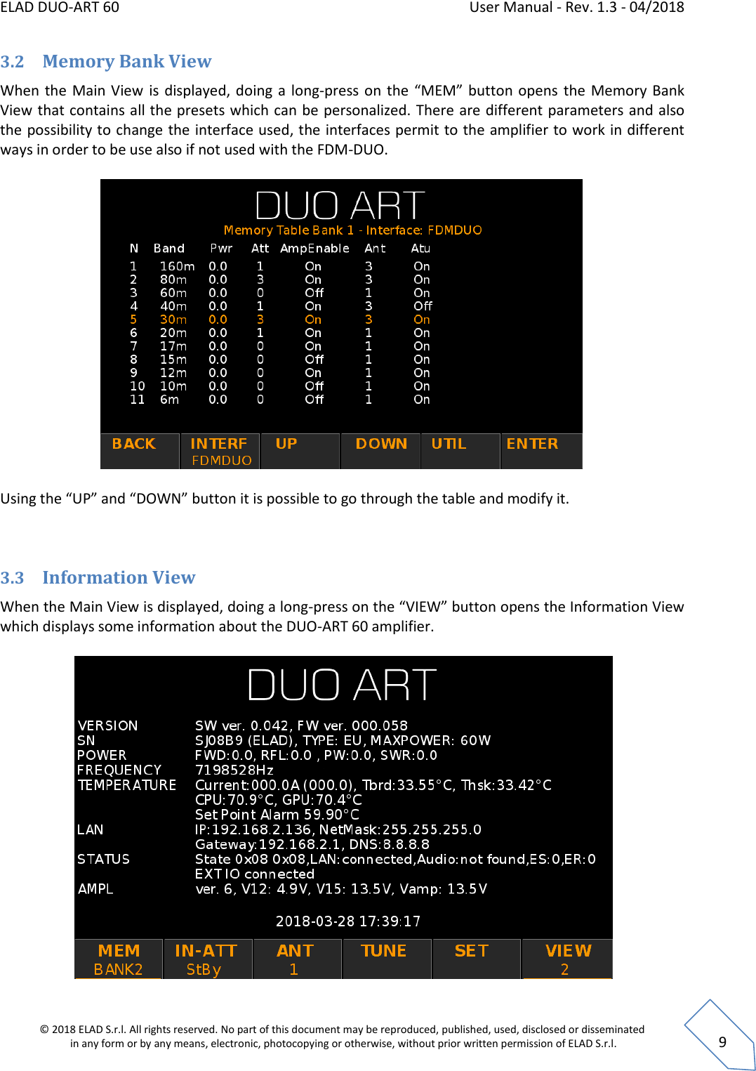 ELAD DUO-ART 60    User Manual - Rev. 1.3 - 04/2018  © 2018 ELAD S.r.l. All rights reserved. No part of this document may be reproduced, published, used, disclosed or disseminated  in any form or by any means, electronic, photocopying or otherwise, without prior written permission of ELAD S.r.l.  9 3.2 Memory Bank View When the  Main View  is displayed, doing a  long-press on  the  “MEM” button opens  the  Memory Bank View that contains all the presets which can be personalized. There are different parameters and also the possibility to change the interface used, the interfaces permit to the amplifier to work in different ways in order to be use also if not used with the FDM-DUO.     Using the “UP” and “DOWN” button it is possible to go through the table and modify it.  3.3 Information View When the Main View is displayed, doing a long-press on the “VIEW” button opens the Information View which displays some information about the DUO-ART 60 amplifier.   