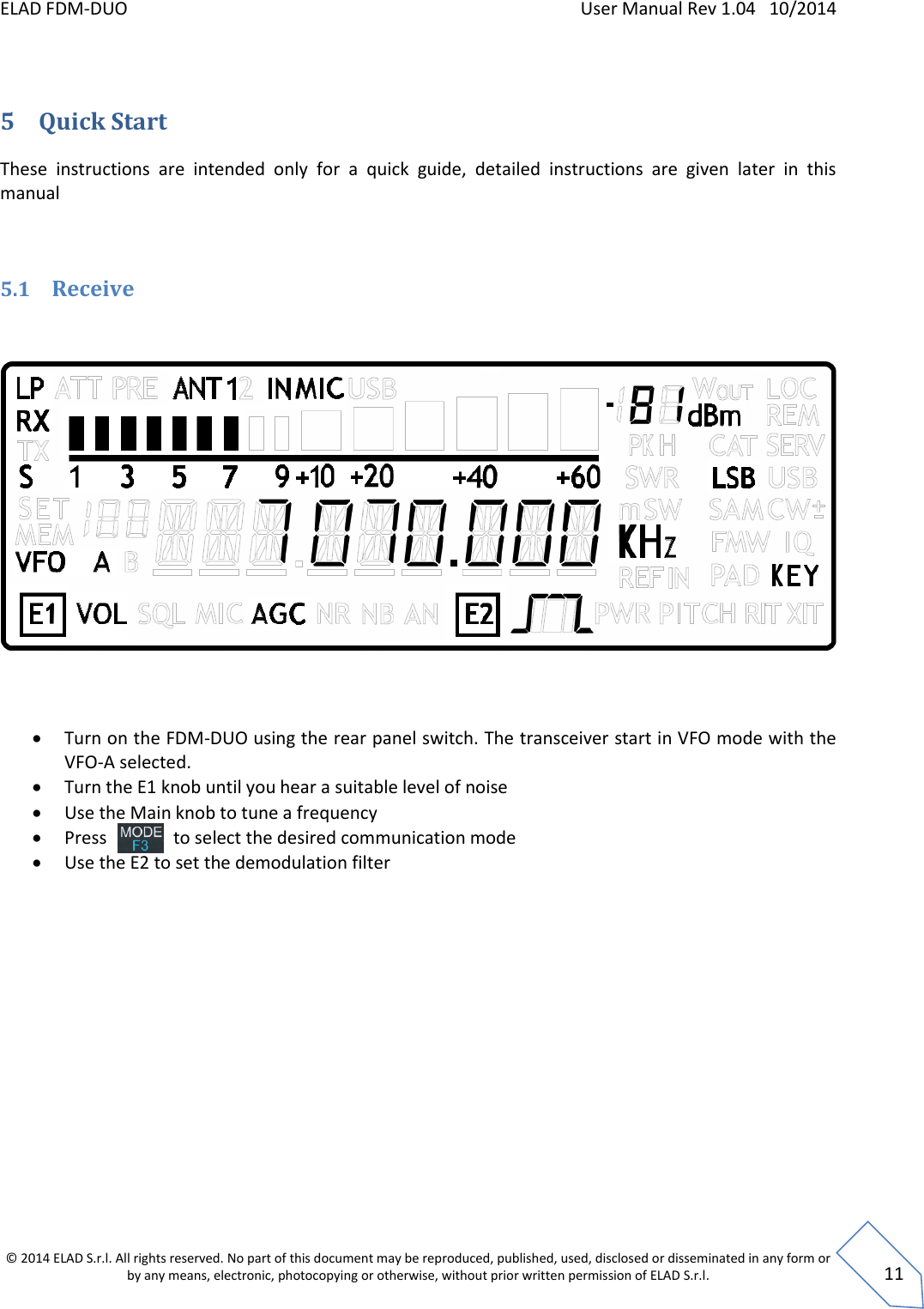 ELAD FDM-DUO    User Manual Rev 1.04   10/2014  © 2014 ELAD S.r.l. All rights reserved. No part of this document may be reproduced, published, used, disclosed or disseminated in any form or by any means, electronic, photocopying or otherwise, without prior written permission of ELAD S.r.l.  11  5 Quick Start These  instructions  are  intended  only  for  a  quick  guide,  detailed  instructions  are  given  later  in  this manual   5.1 Receive        Turn on the FDM-DUO using the rear panel switch. The transceiver start in VFO mode with the VFO-A selected.   Turn the E1 knob until you hear a suitable level of noise  Use the Main knob to tune a frequency  Press               to select the desired communication mode  Use the E2 to set the demodulation filter    