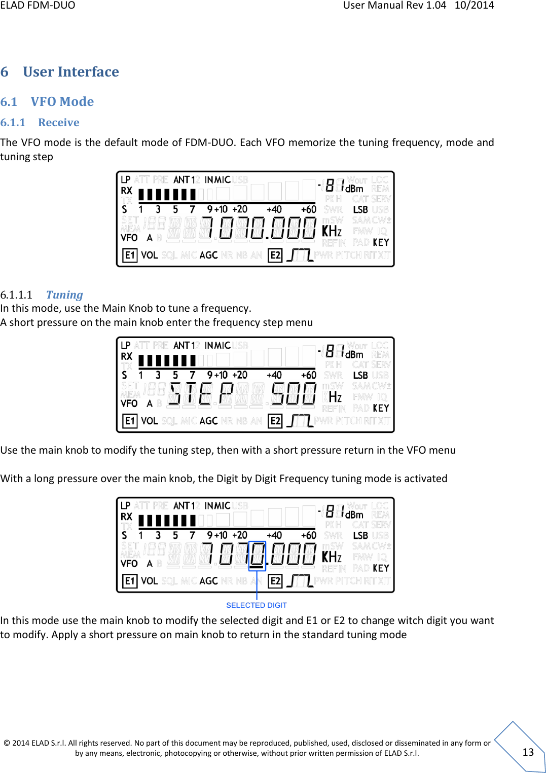 ELAD FDM-DUO    User Manual Rev 1.04   10/2014  © 2014 ELAD S.r.l. All rights reserved. No part of this document may be reproduced, published, used, disclosed or disseminated in any form or by any means, electronic, photocopying or otherwise, without prior written permission of ELAD S.r.l.  13  6 User Interface  6.1 VFO Mode 6.1.1 Receive The VFO mode is the default mode of FDM-DUO. Each VFO memorize the tuning frequency, mode and tuning step         6.1.1.1 Tuning In this mode, use the Main Knob to tune a frequency.  A short pressure on the main knob enter the frequency step menu         Use the main knob to modify the tuning step, then with a short pressure return in the VFO menu  With a long pressure over the main knob, the Digit by Digit Frequency tuning mode is activated          In this mode use the main knob to modify the selected digit and E1 or E2 to change witch digit you want to modify. Apply a short pressure on main knob to return in the standard tuning mode     