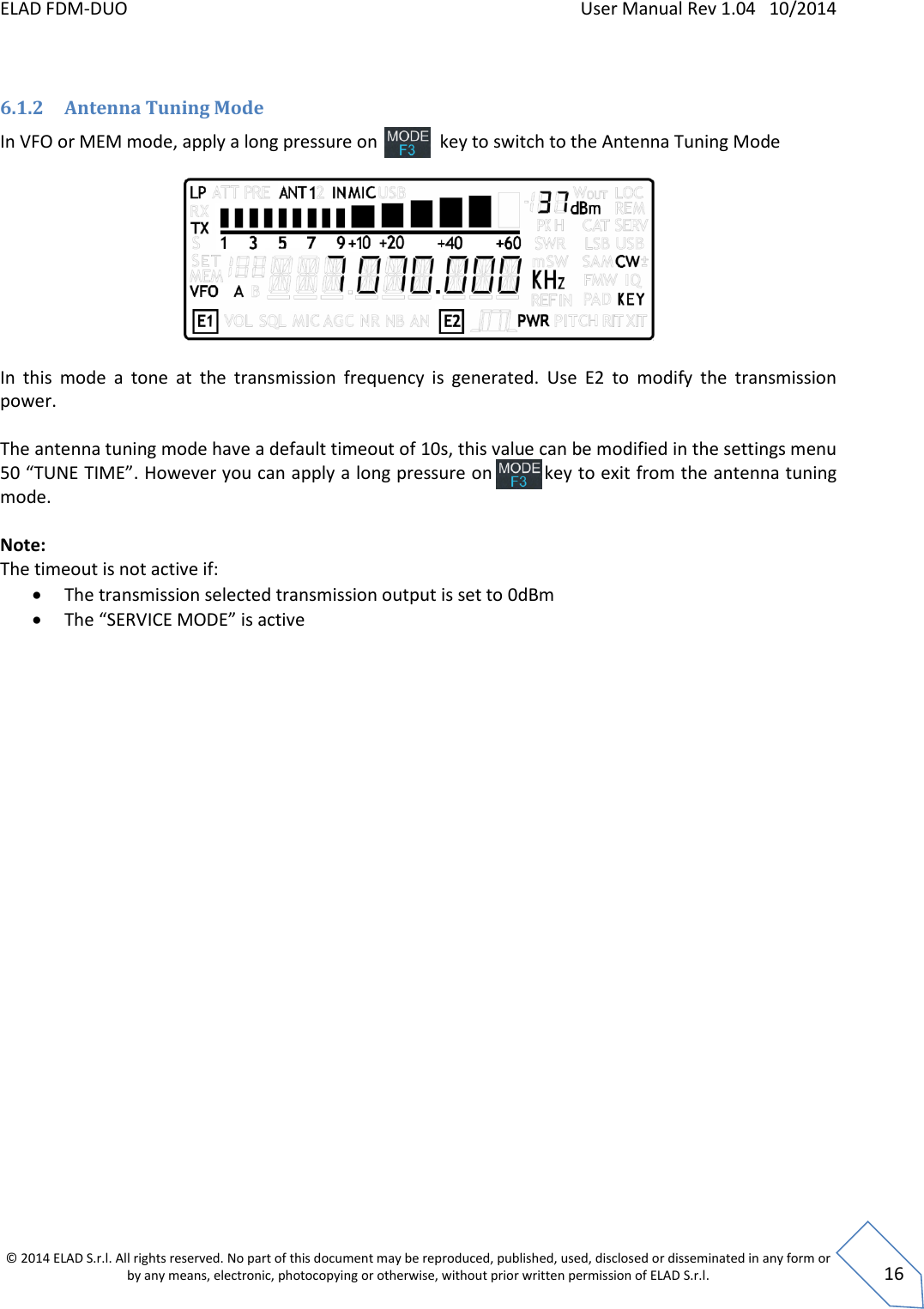 ELAD FDM-DUO    User Manual Rev 1.04   10/2014  © 2014 ELAD S.r.l. All rights reserved. No part of this document may be reproduced, published, used, disclosed or disseminated in any form or by any means, electronic, photocopying or otherwise, without prior written permission of ELAD S.r.l.  16  6.1.2 Antenna Tuning Mode In VFO or MEM mode, apply a long pressure on              key to switch to the Antenna Tuning Mode    In  this  mode  a  tone  at  the  transmission  frequency  is  generated.  Use  E2  to  modify  the  transmission power.  The antenna tuning mode have a default timeout of 10s, this value can be modified in the settings menu 50 “TUNE TIME”. However you can apply a long pressure on         key to exit from the antenna tuning mode.  Note: The timeout is not active if:  The transmission selected transmission output is set to 0dBm  The “SERVICE MODE” is active    