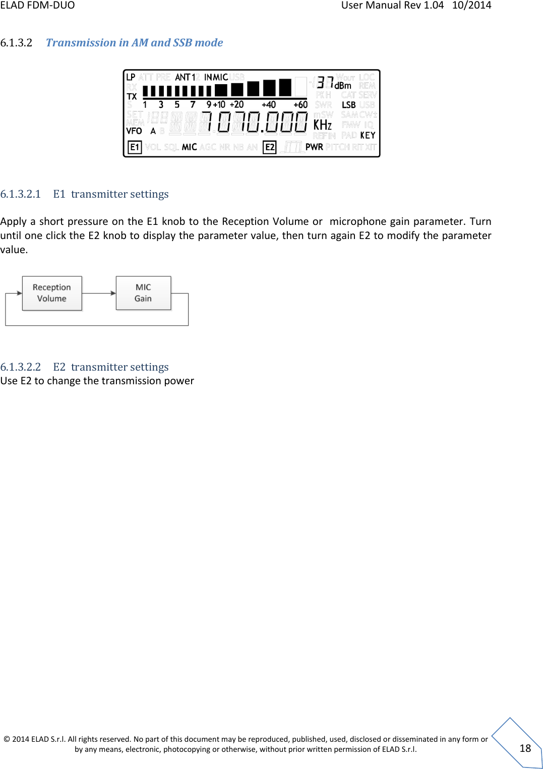 ELAD FDM-DUO    User Manual Rev 1.04   10/2014  © 2014 ELAD S.r.l. All rights reserved. No part of this document may be reproduced, published, used, disclosed or disseminated in any form or by any means, electronic, photocopying or otherwise, without prior written permission of ELAD S.r.l.  18 6.1.3.2 Transmission in AM and SSB mode          6.1.3.2.1 E1  transmitter settings  Apply a short pressure on the E1 knob to the Reception Volume or  microphone gain parameter. Turn until one click the E2 knob to display the parameter value, then turn again E2 to modify the parameter value.    6.1.3.2.2 E2  transmitter settings Use E2 to change the transmission power    