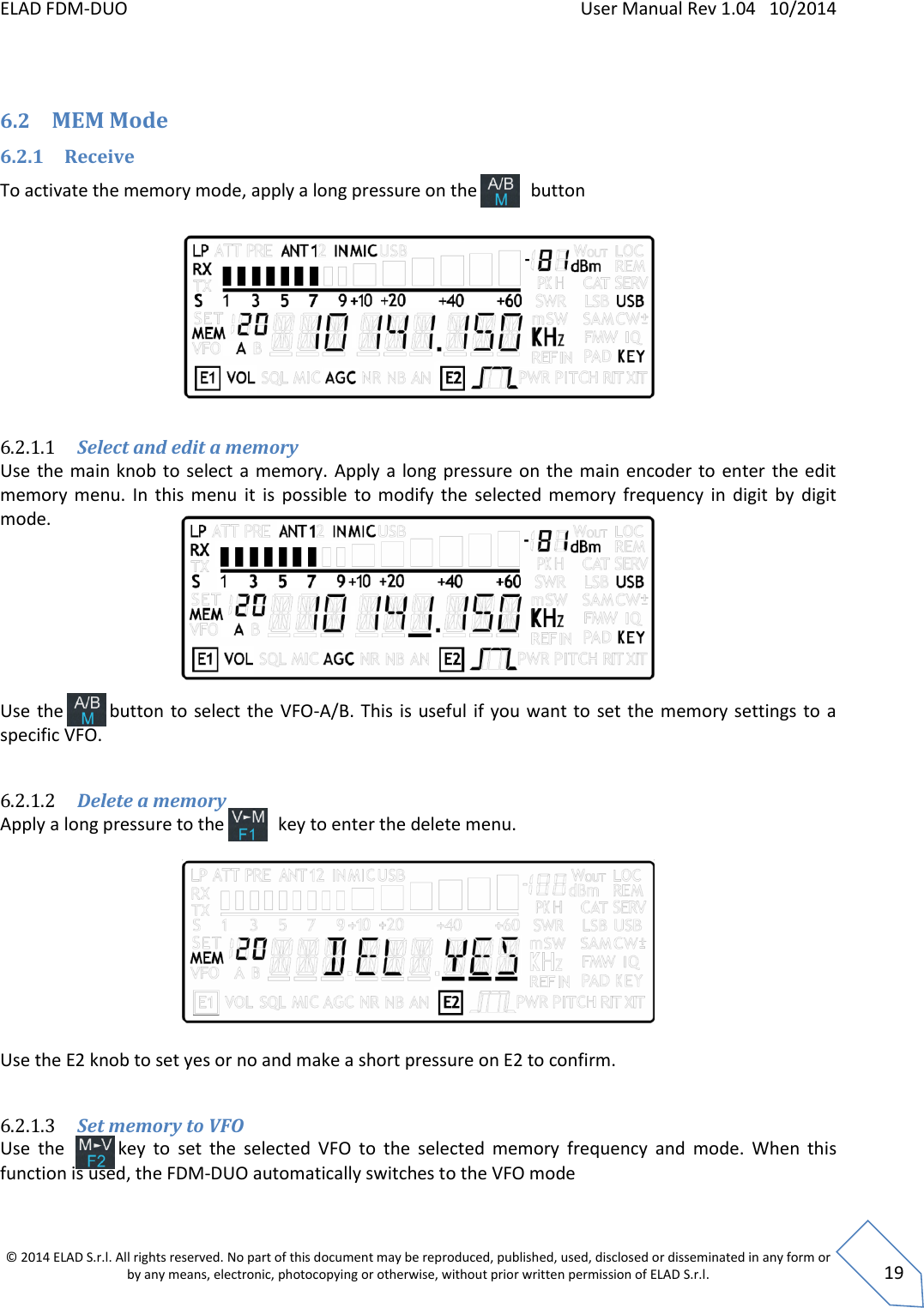 ELAD FDM-DUO    User Manual Rev 1.04   10/2014  © 2014 ELAD S.r.l. All rights reserved. No part of this document may be reproduced, published, used, disclosed or disseminated in any form or by any means, electronic, photocopying or otherwise, without prior written permission of ELAD S.r.l.  19  6.2 MEM Mode 6.2.1 Receive To activate the memory mode, apply a long pressure on the            button          6.2.1.1 Select and edit a memory Use  the main knob to  select a  memory. Apply  a long pressure on the  main encoder  to enter the edit memory  menu.  In  this  menu  it  is  possible  to  modify  the  selected  memory  frequency  in  digit  by  digit mode.        Use  the         button to select the  VFO-A/B. This  is useful if you want  to  set the memory settings to  a specific VFO.   6.2.1.2 Delete a memory Apply a long pressure to the            key to enter the delete menu.     Use the E2 knob to set yes or no and make a short pressure on E2 to confirm.   6.2.1.3 Set memory to VFO Use  the          key  to  set  the  selected  VFO  to  the  selected  memory  frequency  and  mode.  When  this function is used, the FDM-DUO automatically switches to the VFO mode  