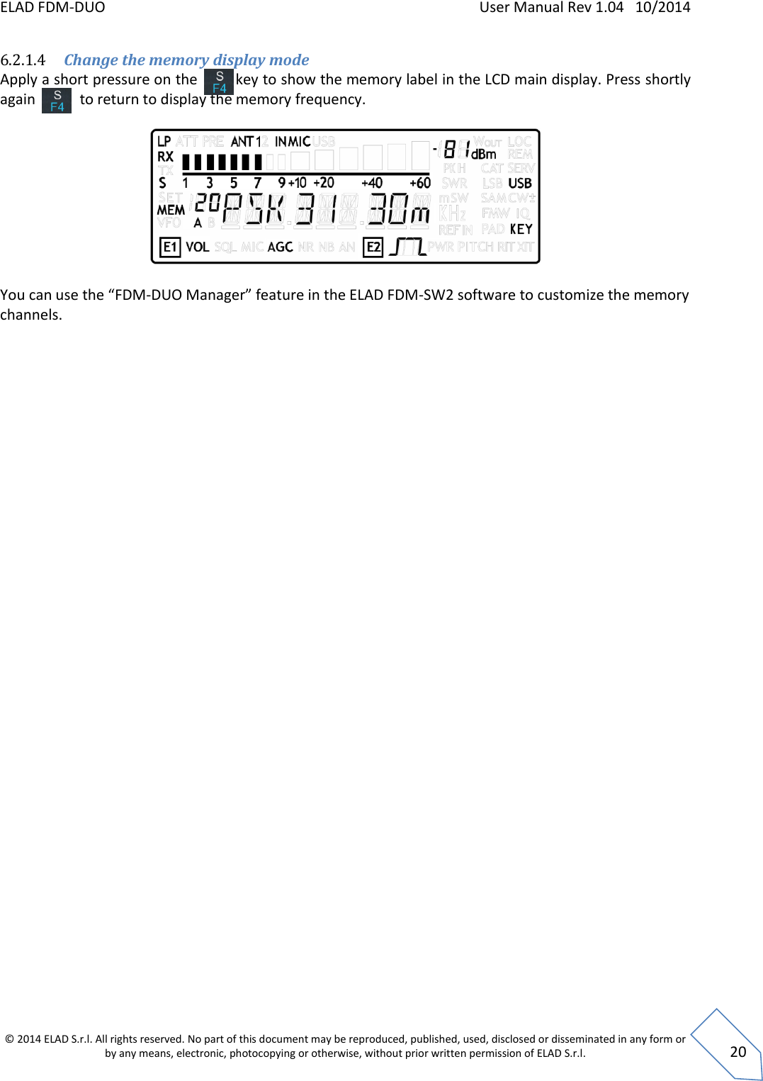 ELAD FDM-DUO    User Manual Rev 1.04   10/2014  © 2014 ELAD S.r.l. All rights reserved. No part of this document may be reproduced, published, used, disclosed or disseminated in any form or by any means, electronic, photocopying or otherwise, without prior written permission of ELAD S.r.l.  20 6.2.1.4 Change the memory display mode Apply a short pressure on the         key to show the memory label in the LCD main display. Press shortly again            to return to display the memory frequency.    You can use the “FDM-DUO Manager” feature in the ELAD FDM-SW2 software to customize the memory channels.    