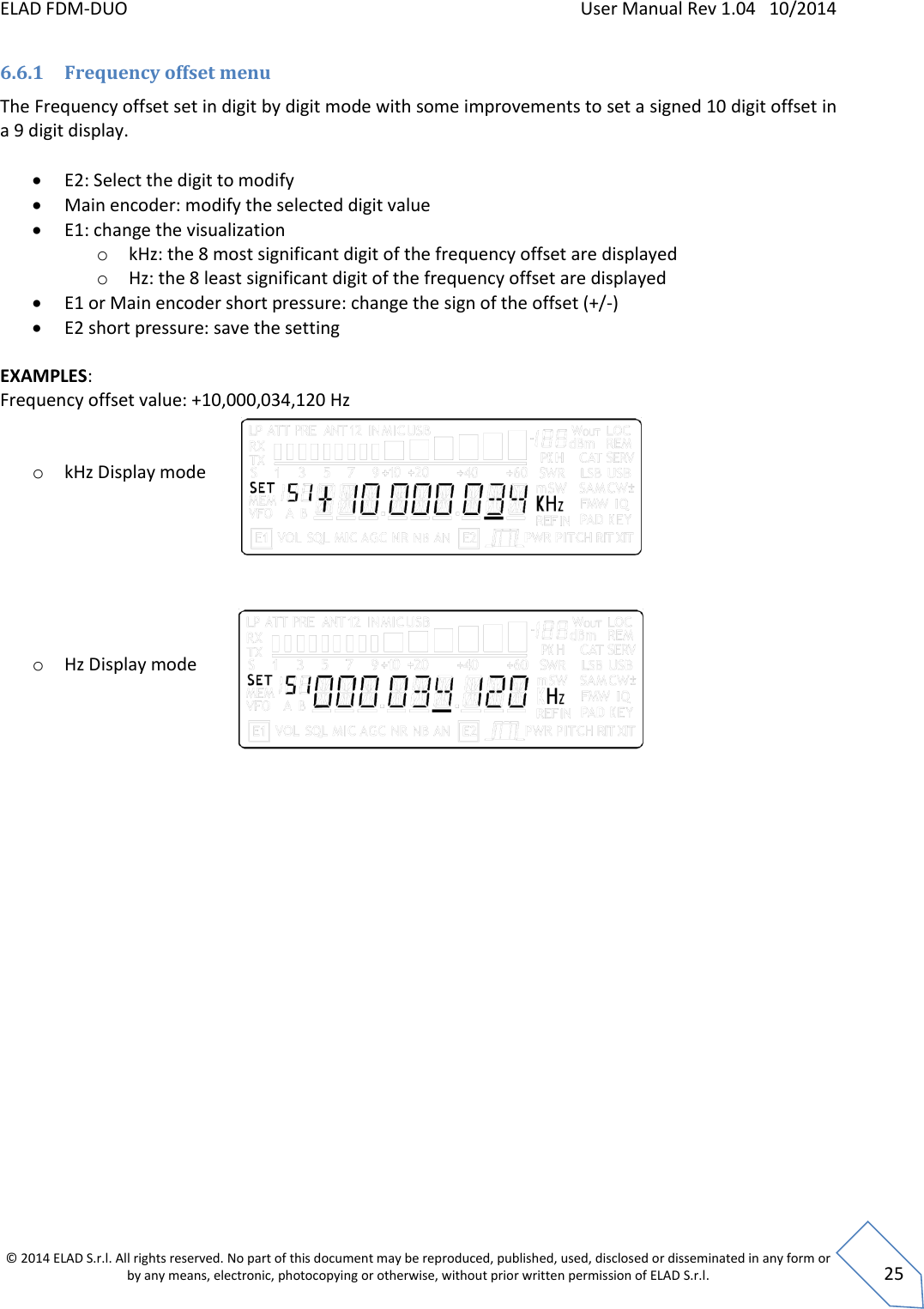 ELAD FDM-DUO    User Manual Rev 1.04   10/2014  © 2014 ELAD S.r.l. All rights reserved. No part of this document may be reproduced, published, used, disclosed or disseminated in any form or by any means, electronic, photocopying or otherwise, without prior written permission of ELAD S.r.l.  25 6.6.1 Frequency offset menu The Frequency offset set in digit by digit mode with some improvements to set a signed 10 digit offset in a 9 digit display.   E2: Select the digit to modify  Main encoder: modify the selected digit value  E1: change the visualization o kHz: the 8 most significant digit of the frequency offset are displayed o Hz: the 8 least significant digit of the frequency offset are displayed  E1 or Main encoder short pressure: change the sign of the offset (+/-)  E2 short pressure: save the setting  EXAMPLES:  Frequency offset value: +10,000,034,120 Hz   o kHz Display mode             o Hz Display mode       